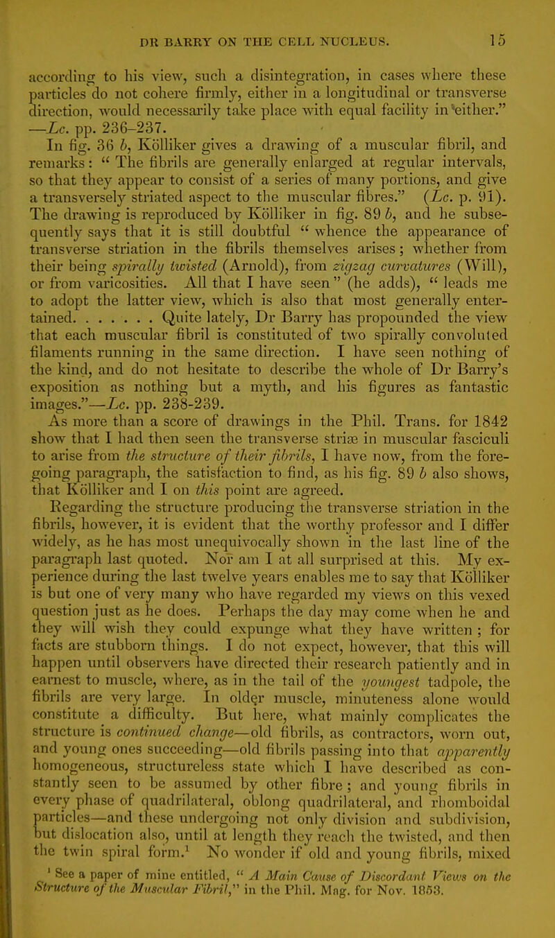 accorcHnrr to his A'iew, snch a disintegration, in cases where these particles do not cohere firmly, either in a longitudinal or transverse direction, would necessarily take place -with equal facility in*either. —Lc. pp. 236-237. In fig. 36 h, Kolliker gives a drawing of a muscular fibril, and remarks:  The fibrils are generally enlarged at regular intervals, so that they appear to consist of a series of many portions, and give a transversely striated aspect to the muscular fibres. {Lc. p. 91). The drawing is reproduced by Kolliker in fig. 89 b, and he subse- quently says that it is still doubtful  whence the appearance of transverse striation in the fibrils themselves arises; whether from their being sjnralli/ hoisted (Arnold), from zigzag curvatures (Will), or from varicosities. All that I have seen  (he adds),  leads me to adopt the latter view, which is also that most genei*ally enter- tained Quite lately, Dr Barry has propounded the view that each muscular fibril is constituted of two spirally convoluted filaments running in the same direction. I have seen nothing of the kind, and do not hesitate to describe the whole of Dr Barry's exposition as nothing but a myth, and his figures as fantastic images.—Xc. pp. 238-239. As more than a score of drawings in the Phil. Trans, for 1842 show that I had then seen the transverse striae in muscular fasciculi to arise from the structure of their fibrils, I have now, from the fore- going paragraph, the satisfaction to find, as his fig. 89 h also shows, that Kolliker and I on this point are agreed. Regarding the structure producing tlie transverse striation in the fibrils, however, it is evident that the worthy professor and I differ widely, as he has most unequivocally shown in tlie last line of the paragraph last quoted. Nor am I at all surprised at this. My ex- perience during the last twelve years enables me to say that Kolliker is but one of very many who have regarded my views on this vexed question just as he does. Perhaps the day may come when he and they will wish they could expunge what they have written ; for facts are stubborn things. I do not expect, however, that this will happen until observers have directed their research patiently and in earnest to muscle, where, as in the tail of the youngest tadpole, the fibrils are very large. In old^r muscle, minuteness alone would constitute a difficulty. But liere, what mainly complicates the structure is continued change—old fibrils, as contractors, worn out, and young ones succeeding—old fibrils passing into that ajjparently homogeneous, structureless state which I have described as con- stantly seen to be assumed by other fibre ; and young fibrils in every phase of quadrilateral, oblong quadrilateral, and rhomboidal particles—and these undergoing not only division and subdivision, but dislocation also, until at length they reach the twisted, and then the twin spiral fofm.^ No wonder if old and young fibrils, mixed ' See a paper of ininc entitled,  A Main Cause of Discordant Views on the Structure of the Muscular Fibril  in the Pliil. Mng. for Nov. 1063.