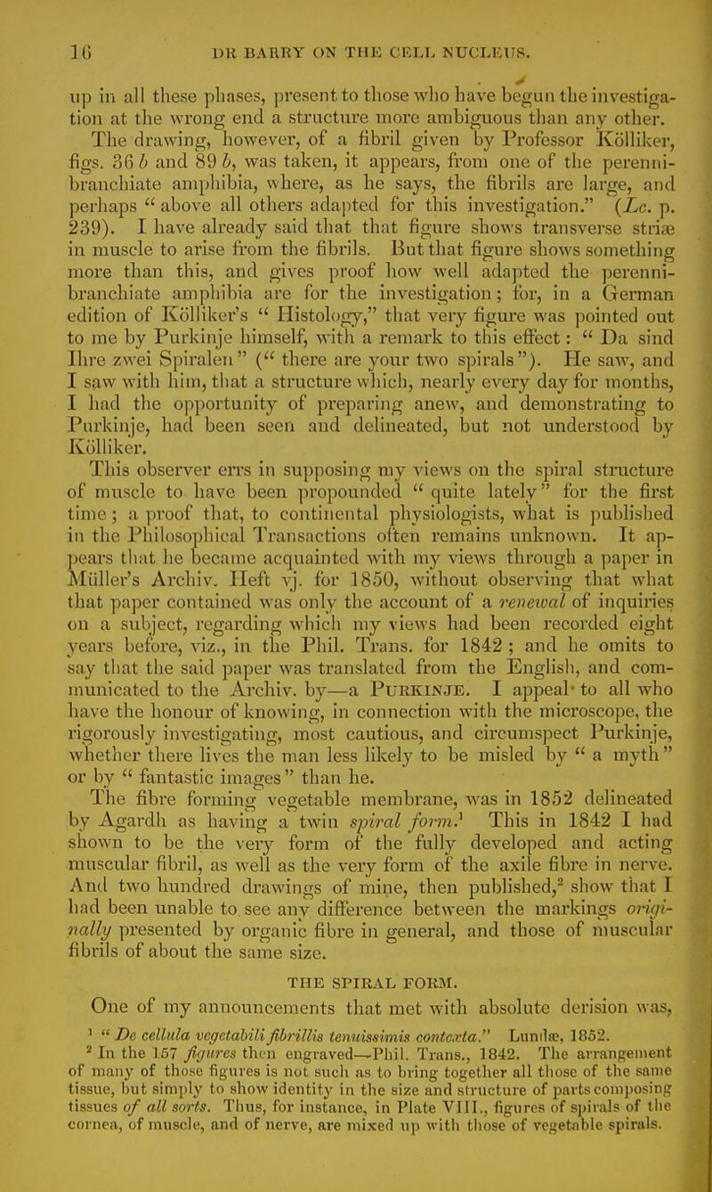 up in all these phases, present to those wlio have begun the investiga- tion at the wrong end a structure more ambiguous than any other. The drawing, however, of a fibril given by Professor Kolliker, figs. 36 h and 89 h, was taken, it appears, from one of the perenni- branchiate ampliibia, where, as he says, the fibrils are large, and perhaps  above all others adajited for this investigation. (Zc. p. 239). I have already said that that figure sliows transverse striae in muscle to arise from the fibrils. But that figure shows something more than this, and gives proof how well adapted the perenni- branchiate amphibia are for the investigation; for, in a German edition of Kolliker's  Histology, that very figure was pointed out to me by Purkinje himself, with a remark to this effect:  Da sind Ihre zwei Spiraleu ( there are your two spirals). He saw, and I saw with him, that a structure which, nearly every day for months, I had the opportunity of preparing anew, and demonstrating to Purkinje, had been seen and delineated, but not understood by Kolliker. This observer eiTS in supposing my A'iews on the spiral structure of muscle to have been propounded  quite lately for the first time; a proof that, to continental physiologists, what is published in the Philosophical Transactions often remains unknown. It ap- pears that he became acquainted with my views through a paper in Miiller's Archiv. Heft vj. for 1850, without observing that what that paper contained was only the account of a rcneioal of inquiries on a subject, regarding which my views had been recorded eight years before, viz., in the Phil, Trans, for 1842 ; and he omits to say that the said paper was translated from the English, and com- municated to the Archiv. by—a Purkinje. I appeal- to all who have the honour of knowing, in connection with the microscope, the rigorously investigating, most cautious, and circumspect Purkinje, whether there lives the man less likely to be misled by  a myth  or by  fantastic images  than he. The fibre forming vegetable membrane, was in 1852 delineated by Agardh as having a twin spiral form} This in 1842 I had shown to be the \evj form of the fully developed and acting muscular fibril, as well as the very form of the axile fibre in nerve. And two hundred drawings of mine, then published,- sliow that I had been unable to see any difference between the markings origi- nally presented by organic fibre in general, and those of muscular fibrils of about the same size. THE SPIRAL FORM. One of my announcements that met with absolute derision was, '  De celltda vcgctahili fibrillis tenuiasimis C07itcxta. Lunilse, 1852. ^ In the 157 figures ihi^n engraved—Phil. Trans., 1842. The arrangement of many of those fignres is not auch as to bring together all those of the same tissue, hut simply to show identity in the size and structure of parts com])osing tissues of all sorts. Thus, for instance, in Plate VIII., figures of spirals of the cornea, of muscle, and of nerve, are mixed np with those of vegetable spirals.