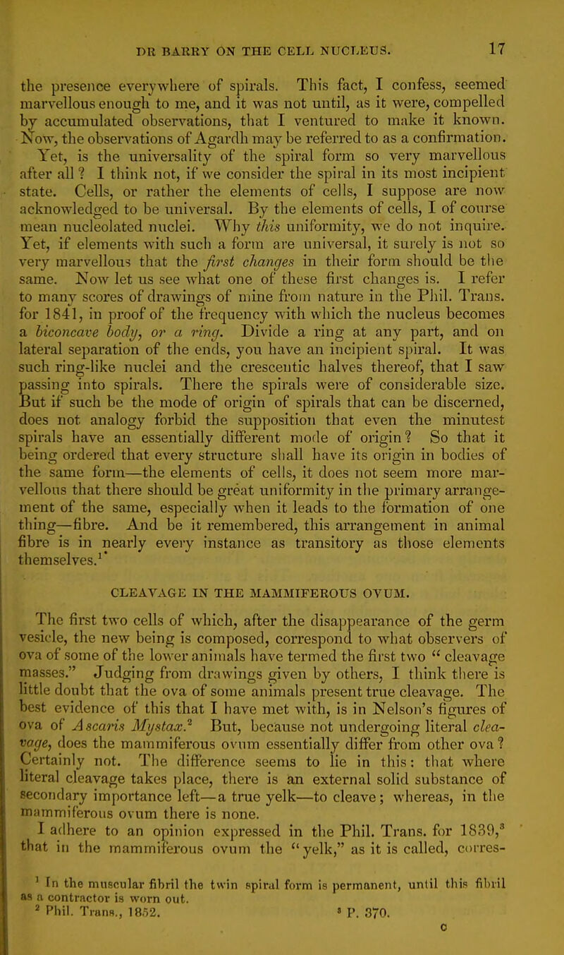 the presence everywhei'e of spirals. This fact, I confess, seemed marvellous enough to me, and it was not until, as it were, compelled by accumulated observations, tliat I ventured to make it known. Now, the observations of Agardh may be referred to as a confirmation. Yet, is the universality of the spiral form so very marvellous after all ? 1 think not, if we consider the spiral in its most incipient state. Cells, or rather the elements of cells, I suppose are now acknowledged to be universal. By the elements of cells, I of course mean nucleolated nuclei. Why this uniformity, we do not inquire. Yet, if elements w-ith such a form are universal, it surely is not so very marvellous that the first changes in their form should be the same. Now let us see what one of these first changes is. I refer to many scores of drawings of mine from nature in the Phil. Trans, for 1841, in proof of the f requency with which the nucleus becomes a biconcave body, or a ring. Divide a ring at any part, and on lateral separation of the ends, you have an incipient spiral. It was such ring-like nuclei and the crescentic halves thereof, that I saw passing into spirals. There the spirals were of considerable size. But if such be the mode of origin of spirals that can be discerned, does not analogy forbid the supposition that even the minutest spirals have an essentially different mode of origin? So that it being oi'dered that every structure shall have its origin in bodies of the same form—the elements of cells, it does not seem more mar- vellous that there should be great uniformity in the primary arrange- ment of the same, especially when it leads to the formation of one thing—fibre. And be it remembered, this arrangement in animal fibre is in nearly every instance as transitory as those elements themselves.'* CLEAVAGE LN THE MAMMIFEROUS OVUM. The first two cells of which, after the disappearance of the germ vesicle, the new being is composed, correspond to what observers of ova of some of the lower animals have termed the first two  cleavage masses. Judging from drawings given by others, I think there is little doubt that the ova of some animals present true cleavage. The best evidence of this that I have met with, is in Nelson's figures of ova of A scaris Mystax} But, because not undergoing literal clea- vage, does the mammiferous ovum essentially differ from other ova? Certainly not. The difference seems to lie in this: that where literal cleavage takes place, there is an external solid substance of secondary importance left—a true yelk—to cleave ; whereas, in the mammiferous ovum there is none. I adhere to an opinion expressed in the Phil. Trans, for 1839,* that in the mammiferous ovum the  yelk, as it is called, corres- ' fn the muscular fibril the twin spiral form is permanent, until this fibril as a contractor is worn out. ^ Phil. TranR., 18,52. « P. 370. 0