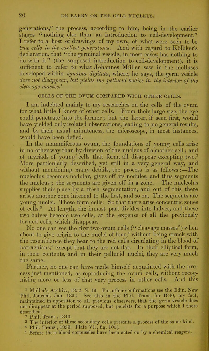 generations, the process, according to him, being in tlie earlier stages  nothing else than an introduction to cell-development, I refer to a host of drawings of my own, of what were seen to be true cells in the earliest generations. And with I'egard to Kblliker's declaration, that thegerminal vesicle, in most cases,has nothing to do with it (the supposed introduction to cell-development), it is sufficient to refer to what Johannes Miiller saw in the molluscs developed within synapta digitata, where, he says, the germ vesicle does not disappear, but yields the pellucid bodies in the interior of the cleavage inasses.^ CELLS OF THE OVUM COMPARED WITH OTHER CELLS. I am indebted mainly to my researches on the cells of the ovum for what little I know of other cells. From their large size, the eye could penetrate into the former ; but the latter, if seen first, would have yielded only isolated observations, leading to no general results, and by their usual minuteness, the microscope, in most instances, would have been defied. In the mammiferous ovum, the foundations of young cells arise in no other way than by division of the nucleus of a mother-cell; and of myriads of young' cells that form, all disappear excepting two.^ More particularly described, yet still in a very general way, and without mentioning many details, the process is as follows:—The nucleolus becomes nodular, gives off its nodules, and thus segments the nucleus ; the segments are given off in a zone. The nucleolus supplies their place by a fresh segmentation, and out of this there arises anotlier zone internal to the first, and so on. The segments are young nuclei. These form cells. So that there arise concentric zones of colls. At length, the inmost part divides into halves, and these two halves become two cells, at the expense of all the previously formed cells, which disappear. No one can see the first two ovum cells ( cleavage masses) when about to give origin to the nuclei of four,* without being struck with the resemblance they bear to the red cells circulating in the blood of batrachians,^ except that they are not flat. In their elliptical form, in their contents, and in their pellucid nuclei, they are very much the same. Farther, no one can have made himself acquainted with the pro- cess just mentioned, as reproducing the ovum cells, without recog- nising more or less of that very j^rocess in other cells. And this 1 Miillev's Archiv., 1852. S. 19. For other confirniations see the Edin. New Phil. Journal, Jan. 1854. See also in the Phil. Tians. for 1840, my fact, maintained in opposition to all previous observers, that the germ vesicle does not disappear at the period supposed, but persists for a purpose which I there described. 2 Phil. Trans., 1840. 3 The interior of these secondary cells presents a process of the same kind. * Phil. Trans., 1839. Plate VI., fig. 105^. •'' Before these blood-corpuscles have been acted on by a chemical reagent.
