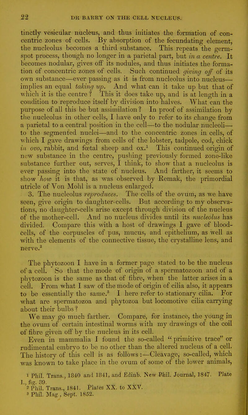 tinctly vesicular nucleus, and thus initiates the formation of con- centric zones of cells. By absorption of the fecundating element, the nucleolus becomes a third substance. This repeats the germ- spot process, though no longer in a parietal part, but m a centre. It becomes nodular, gives off its nodules, and thus initiates the forma- tion of concentric zones of cells. Such continued giving off of its own substance—ever passing as it is from nucleolus into nucleus— implies an equal taking up. And what can it take up but that of whicli it is the centre ? This it does take up, and is at length in a condition to reproduce itself by division into halves. What can the purpose of all this be but assimilation? In proof of assimilation by the nucleolus in other cells, I have only to refer to its .change from a parietal to a central position in the cell—to the nodular nucleoli— to the segmented nuclei—and to the concentric zones in cells, of ^^ hich I gave drawings from cells of the lobster, tadpole, cod, chick ill ovo, rabbit, and foetal sheep and ox.^ This continued origin of new substance in the centre, pushing previously formed zone-like substance further out, serves, I think, to show that a nucleolus is ever passing into the state of nucleus. And farther, it seems to show hoio it is that, as was observed by Remak, the primordial utricle of Von Mohl is a nucleus enlarged. 3. The nucleolus reproduces. The cells of the ovum, as we have seen, give origin to daughter-cells. But according to my observa- tions, no daughter-cells arise except through division of the nucleus of the mother-cell. And no nucleus divides until its nucleolus has divided. Compare this with a host of drawings I gave of blood- cells, of the corpuscles of pus, mucus, and epithelium, as well as with the elements of the connective tissue, the ciystalline lens, and nerve.^ The phytozoon I have in a former page stated to be the nucleus of a cell. So that the mode of origin of a spermatozoon and of a phytozoon is the same as that of fibre, when the latter arises in a cell. From what I saw of the mode of origin of cilia also, it appears to be essentially the same.^ I here refer to stationary cUia. For what are spermatozoa and phytozoa but locomotive ciha carrying about their bulbs % We may go much farther. Compare, for instance, the young in the ovum of certain intestinal worms with my drawings of the coil of fibre given off by the nucleus in its cell. Even in mammalia I found the so-called  primitive trace or rudimental embryo to be no other than the altered nucleus of a cell. The history of this cell is as follows:—Cleavage, so-called, which was known to take place in the ovum of some of the lower animals, 5 Phil. Trans., 1840 and 1841, and Edinb. New Phil. Journal, 1847. Plate I., fig. 39. 2 Phil. Trans., 1841. Plates XX. to XXV. 3 Phil. Mag , Sept. 1852.