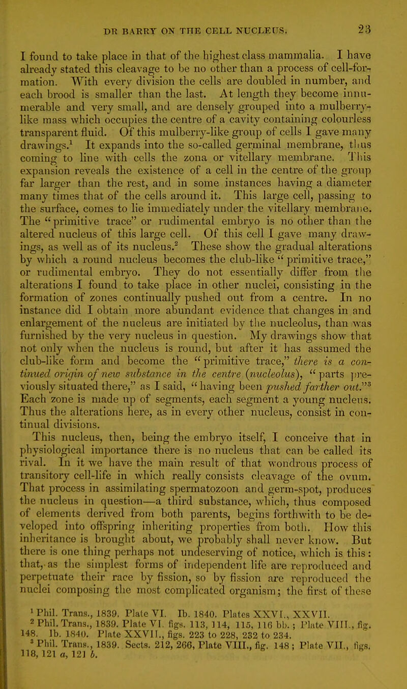 I found to take place in tliat of the highest class mammalia. I have already stated this cleaN age to be no other than a process of cell-for- mation. With every division the cells are doubled in number, and each brood is smaller than the last. At length they become innu- merable and very small, and are densely grouped into a mulberry- like mass which occupies the centre of a cavity containing colourless transparent fluid. Of this mulberry-like group of cells I gave many drawings.^ It expands into the so-called germinal membrane, thus coming to line with cells the zona or vitellary membrane. Tliis expansion reveals the existence of a cell in the centre of the gi'oup far larger than the rest, and in some instances having a diameter many times that of the cells around it. This large cell, passing to the surface, comes to lie immediately under the vitellary membrane. The primitive trace or rudimental embryo is no other than the altex'ed nucleus of this large cell. Of this cell I gave many draw- ings, as well as of its nucleus.^ These show the gradual alterations by which a round nucleus becomes the club-like  primitive trace, or rudimental embiyo. They do not essentially differ from the alterations I found to take place in other nuclei, consisting in the formation of zones continusdly pushed out from a centre. In no instance did I obtain more abundant evidence that changes in and enlargement of the nucleus are initiated by the nucleolus, than was furnished by the very nucleus in question. My drawings show that not only when the nucleus is round, but after it has assumed the club-like form and become the  primitive trace, there is a con- tinued origin of new substance in the centre (nucleolus), parts ])re- viously situated there, as I said, having been pushed farther out.'^ Each zone is made up of segments, each segment a young nucleus. Thus the alterations here, as in every other nucleus, consist in con- tinual divisions. This nucleus, then, being the embiyo itself, I conceive that in physiological importance there is no nucleus that can be called its rival. In it we have the main result of that wondrous process of transitory cell-life in which really consists cleavage of the ovum. That process in assimilating spermatozoon and germ-spot, produces the nucleus in question—a third substance, which, thus composed of elements derived from both parents, begins forthwith to be de^ yeloped into oflFspring Inheriting properties from both. How this inheritance is brought about, we probably shall never know. But there is one thing perhaps not undeserving of notice, which is this: that,'as the simplest forms of independent life are reproduced and perpetuate their race by fission, so by fission are reproduced the nuclei composing the most complicated organism; the first of the.se 1 Phil. Trans., 1839. Plate VI. lb. 1840. Plates XXVI., XXVII. 2 Phil, Trans., 1839. Plate VI. figs. 113, 114, 115, IIG bb.; Plate VIII., fig. 148. lb. 1.S40. Plate XXVII., figs. 223 to 228, 232 to 234. » Phil. Trans., 1839. Sects. 212, 266, Plate VIII., fig. 148 ; Plate VII., figs, 118, 121 a, 12] b. . s . . f.