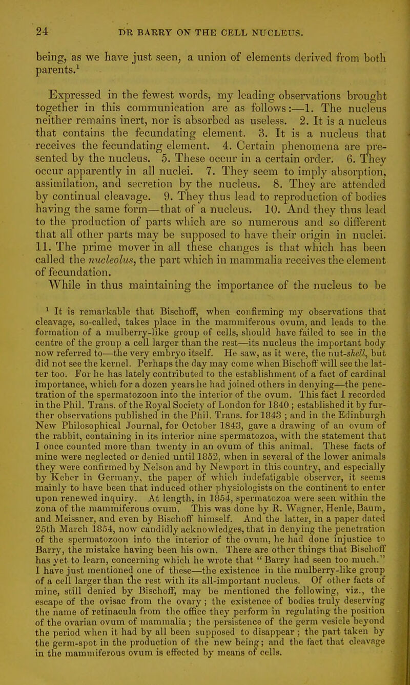 being, as we have just seen, a union of elements derived from both parents.^ Expressed in the fewest words, my leading obsex'vations brought together in this communication are as follows:—1. The nucleus neither remains inert, nor is absorbed as useless. 2. It is a nucleus that contains the fecundating element. 3. It is a nucleus that receives the fecundating element. 4. Certain phenomena are pre- sented by the nucleus. 5. These occur in a certain order. 6. They occur apjmrently in all nuclei. 7. They seem to imply absorption, assimilation, and secretion by the nucleus. 8. They are attended by continual cleavage. 9. They thus lead to reproduction of bodies having the same form—that of a nucleus. 10. And they thus lead to the production of parts which are so numerous and so different tliat all other parts may be supposed to have their origin in nuclei. 11. The prime mover in all these changes is that which has been called the nucleolus, the part which in mammalia I'eceives the element of fecundation. While in thus maintaining the importance of the nucleus to be ^ It is remarkable that BiscliofF, when confirming my observations that cleavage, so-called, takes place in the niammiferons ovum, and leads to the formation of a mulberry-like group of cells, should have failed to see in tiie centre of the group a cell larger than the rest—its nucleus the important body now referred to—the very embryo itself. He saw, as it were, the r>\it-shcU, but did not see the kernel. Perhaps the day may come when Bischoff will see the lat- ter too. For he has lately contributed to the establishment of a fact of cardinal importance, which for a dozen years he had joined others in denying—the pene- tration of the spermatozoon into the interior of the ovum. This fact I recorded in the Phil. Trans, of the Roj'al Society of London for 1840 ; established it by fur- ther observations published in the Phil. Trans, for 1843 ; and in the Edinburgh New Philosophical Journal, for October 1843, gave a drawing of an ovum of the rabbit, containing in its interior nine spermatozoa, with the statement that I once counted more than twenty in an ovum of this animal. These facts of mine were neglected or denied until 1852, when in several of the lower animals they were confirmed by Nelson and by Newport in this country, and especially by Keber in German}', the paper of which indefatigable observer, it seems mainly to have been that induced other physiologists on the continent to enter upon renewed inquiry. At length, in 1854, spermatozoa were seen within the zona of the mammiferous ovum. This was done by R. Wagner, Henle, Baum, and Meissner, and even by BiscliofF himself. And the latter, in a paper dated 25th March 1854, now candidly acknowledges, that in denying the penetration of the spermatozoon into the interior of the ovum, he had done injustice to Barry, the mistake having been his own. There are other things that BiscliofF has yet to learn, concerning which he wrote that  Barry had seen too much.' I have just mentioned one of these—the existence in the mulberry-like group of a coll larger than tlie rest with its all-important nucleus. Of other facts of mine, still denied by Bischoff, may be mentioned the following, viz., the escape of the ovisac from the ovary; the existence of bodies truly deserving the name of retinacula from the office they perform in regulating the position of the ovarian ovum of mammalia ; the persistence of the germ vesicle beyond the period when it had by all been supposed to disappear; the part taken by the germ-spot in the production of the new being; and the fact that cleavage in the mammiferous ovum is effected by means of cells.