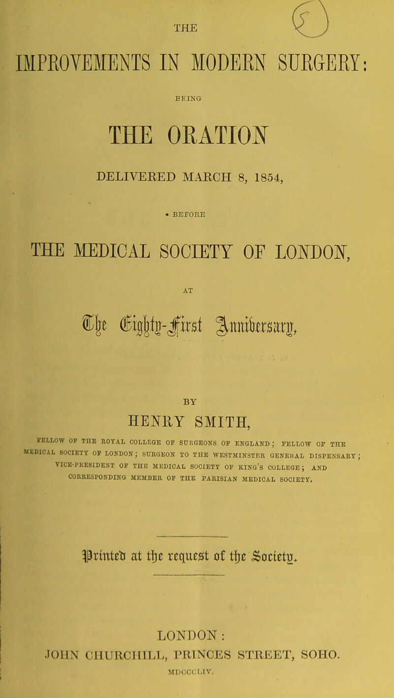 THE IMPROVEMENTS IN MODEM SURGERY: BEING THE ORATIOI^ DELIVERED MARCH 8, 1854, • BEFOEE THE MEDICAL SOCIETY OF LOmOI^, AT BY HEmiY SMITH, FELLOW OF THE ROYAL COLLEGE OP SXTRGEONS OF ENGLAND; FELLOW OP THE DICAL SOCIETY OP LONDON; SUBOEON TO THE WESTMINSTER GENERAL DISPENSARY; TICE-PKESIDENT OF TUB MKDICAL SOCIETY OF KING's COLLEGE; AND CORRESPONDING MEMBER OF THE PARISIAN MEDICAL SOCIETY. ^rinteti at ti)e request of i\)t ^octets* LONDON: JOHN CHURCHILL, PRINCES STREET, SOHO. MDCCCUV.