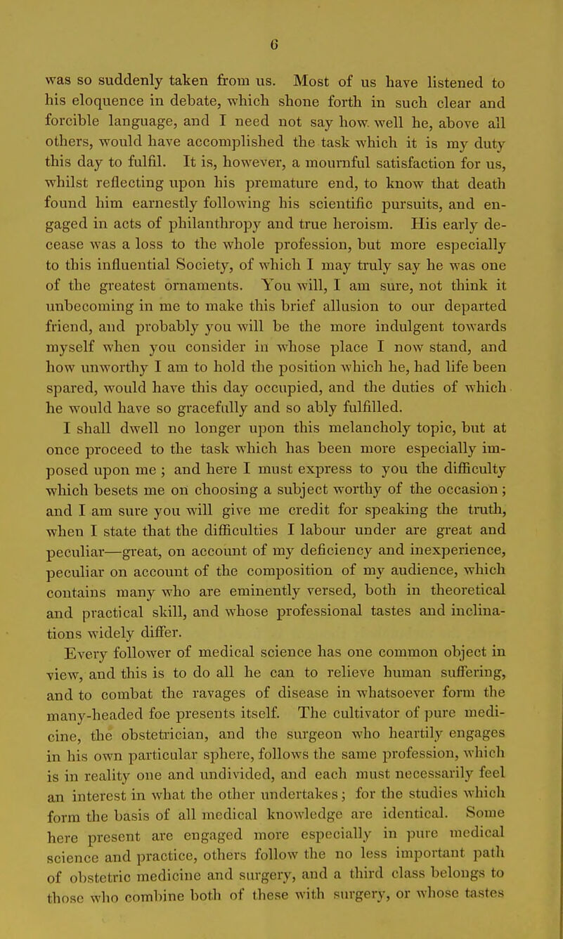 was so suddenly taken from us. Most of us have listened to his eloquence in debate, which shone forth in such clear and forcible language, and I need not say how. well he, above all others, would have accomplished the task which it is my duty this day to fulfil. It is, however, a mournful satisfaction for us, whilst reflecting upon his premature end, to know that death found him earnestly following his scientific pursuits, and en- gaged in acts of philanthropy and true heroism. His early de- cease was a loss to the whole profession, but more especially to this influential Society, of which I may truly say he was one of the greatest ornaments. You will, I am sure, not think it unbecoming in me to make this brief allusion to our departed friend, and probably you will be the more indulgent towards myself when you consider in whose place I now stand, and how unworthy I am to hold the position which he, had life been spared, would have this day occupied, and the duties of which he would have so gracefully and so ably fulfilled. I shall dwell no longer upon this melancholy topic, but at once proceed to the task which has been more especially im- posed upon me ; and here I must express to you the diflSculty •which besets me on choosing a subject worthy of the occasion; and I am sure you will give me credit for speaking the tmth, when I state that the difiiculties I labour under are great and peculiar—great, on account of my deficiency and inexperience, peculiar on account of the composition of my audience, which contains many who are eminently versed, both in theoretical and practical skill, and whose professional tastes and inclina- tions widely differ. Eveiy follower of medical science has one common object in view, and this is to do all he can to relieve human suffering, and to combat the ravages of disease in whatsoever form the many-headed foe presents itself. The cultivator of pure medi- cine, the obstetrician, and the surgeon who heartily engages in his own particular sphere, follows the same profession, which is in reality one and undivided, and each must necessarily feel an interest in what the other undertakes; for the studies which form the basis of all medical knowledge are identical. Some here present are engaged more especially in pure medical science and practice, others follow the no less important path of obstetric medicine and surgery, and a third class belongs to those who combine both of these with surgery, or whose tastes