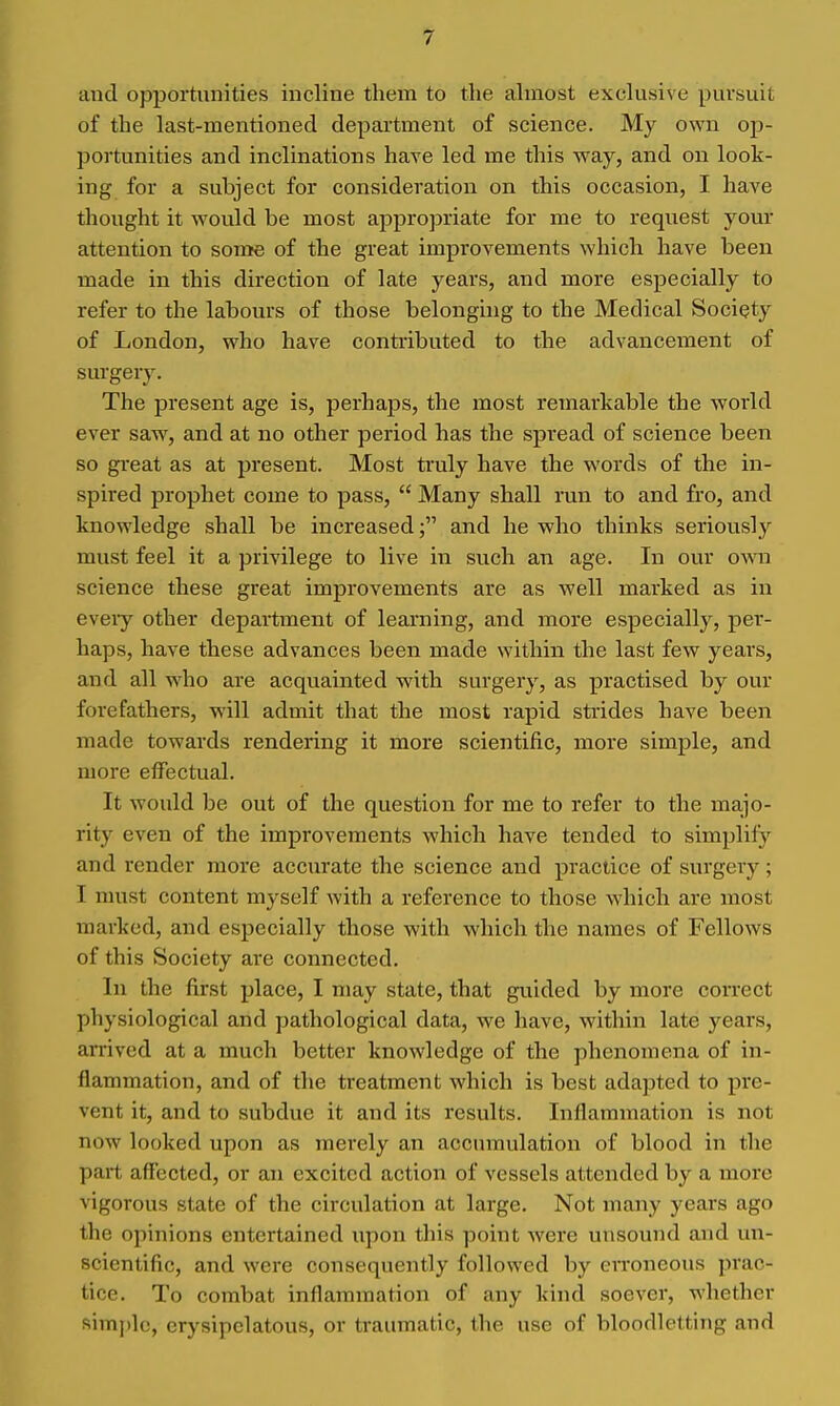 and opportunities incline them to the almost exclusive pursuit of the last-mentioned department of science. My own op- portunities and inclinations have led me this way, and on look- ing for a subject for consideration on this occasion, I have thought it would be most appropriate for me to request your attention to soroe of the great improvements which have been made in this direction of late years, and more especially to refer to the labours of those belonging to the Medical Society of London, who have contributed to the advancement of surgery. The present age is, perhaps, the most remarkable the world ever saw, and at no other period has the spread of science been so great as at present. Most truly have the words of the in- spired prophet come to pass,  Many shall run to and fro, and knowledge shall be increased; and he who thinks seriously must feel it a privilege to live in such an age. In our own science these great improvements are as well marked as in eveiy other depaitment of learning, and more especially, per- haps, have these advances been made within the last few years, and all who are acquainted with surgery, as practised by our forefathers, will admit that the most rapid stiides have been made towards rendering it more scientific, more simple, and more effectual. It would be out of the question for me to refer to the majjo- rity even of the improvements which have tended to simplify and render more accurate the science and practice of surgery; I must content myself with a reference to those which are most marked, and especially those with which the names of Fellows of this Society are connected. In the first place, I may state, that guided by more correct physiological and pathological data, we have, within late years, arrived at a much better knowledge of the phenomena of in- flammation, and of the treatment which is best adapted to pre- vent it, and to subdue it and its results. Inflammation is not now looked upon as merely an accumulation of blood in the part affected, or an excited action of vessels attended by a more vigorous state of the circulation at large. Not many years ago the opinions entertained upon this point were unsound and mi- scientific, and were consequently followed by eiToneous prac- tice. To combat inflammation of any kind soever, whether simple, erysipelatous, or traumatic, the use of bloodletting and