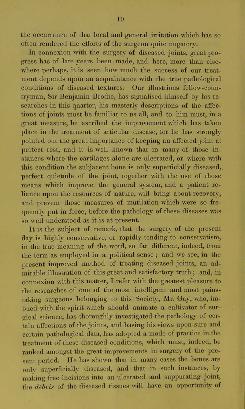 the occurrence of that local and general irritation which has so often rendered the efforts of the surgeon quite nugatory. In connexion with tlie surgery of diseased joints, great pro- gress has of late years been made, and here, more than else- where perhaps, it is seen how much the success of our treat- ment depends upon an acquaintance with the true pathological conditions of diseased textures. Our illustrious fellow-coun- tryman, Sir Benjamin Brodie, has signalised himself by his re- searches in this quarter, his masterly descriptions of the affec- tions of joints must be familiar to us all, and to him must, in a great measure, be ascribed the improvement which has taken place in the treatment of articular disease, for he has strongly pointed out the great importance of keeping an affected joint at ])erfect rest, and it is well known that in many of those in- stances where the cai'tilages alone are ulcei'ated, or where with this condition the subjacent bone is only superficially diseased, pei'fect quietude of the joint, together with the use of those means which improve the general system, and a patient re- liance upon the resources of nature, will bring about recovery, and prevent those measures of mutilation which were so fre- quently ]3ut in force, before the pathology of these diseases was so well understood as it is at present. It is the subject of remark, that the surgery of the present day is highly conservative, or rapidly tending to conservatism, in the true meaning of the word, so far different, indeed, from the term as employed in a political sense ; and we see, in the present improved method of treating diseased joints, an ad- mirable illusti'ation of this great and satisfactory trath ; and, in connexion with this matter, I refer with the greatest pleasm-e to the researches of one of the most intelligent and most pains- taking surgeons belonging to this Society, Mr. Gay, who, im- bued with the spirit which should animate a cultivator of sur- gical science, has thoroughly investigated the patholog}' of cer- tain affections of the joints, and basing his views upon sure and certain pathological data, has adopted a mode of practice in the treatment of these diseased conditions, which must, indeed, be ranked amongst the gi-eat improvements in surgery of the pre- sent period. He has shown that in many cases the bones are only superficially diseased, and that in such instances, by making free incisions into an ulcerated and suppurating joint, the d&bris of the diseased tissues will have an opportunity of