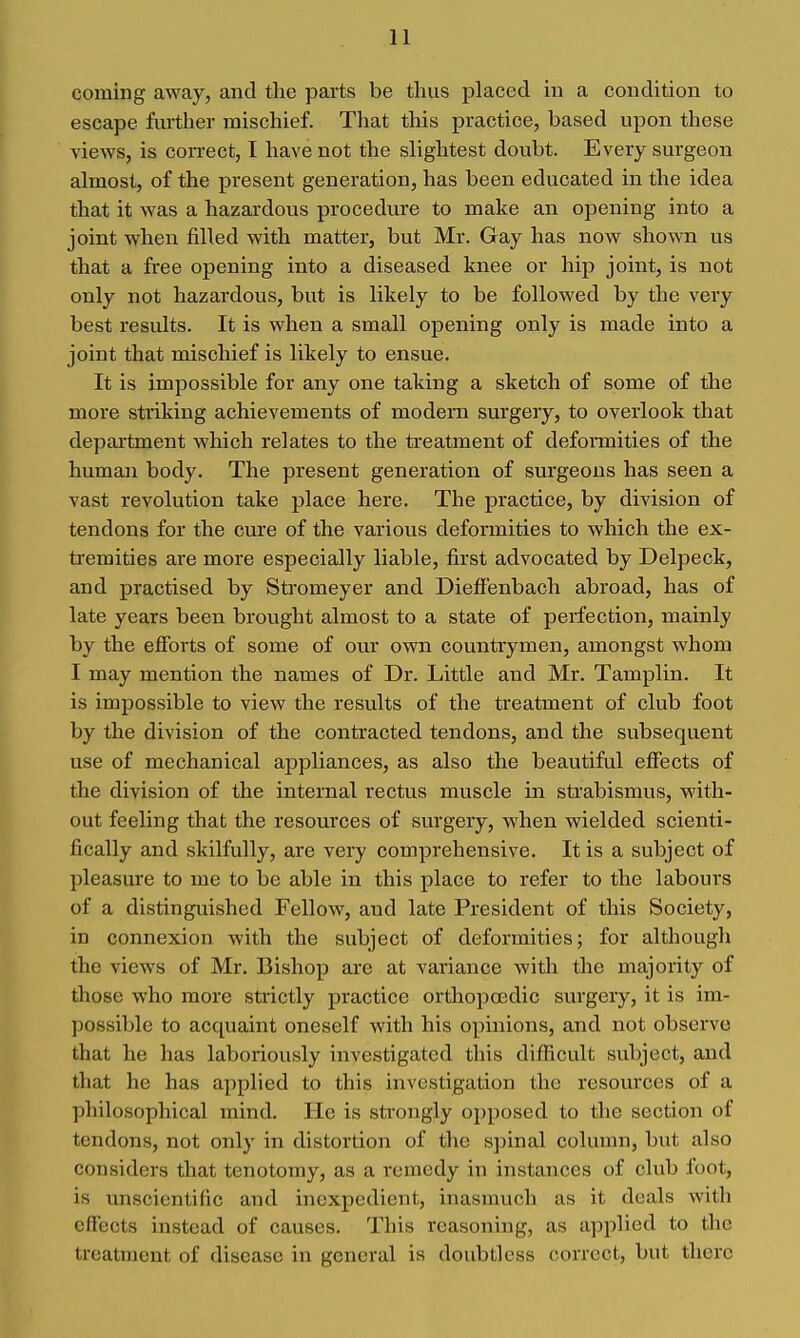 coming away, and the parts be thus placed in a condition to escape further mischief. That this practice, based upon these views, is con-ect, I have not the slightest doubt. Every surgeon almost, of the present generation, has been educated in the idea that it was a hazardous procedure to make an opening into a joint when filled with matter, but Mr. Gay has now shown us that a free opening into a diseased knee or hip joint, is not only not hazardous, but is likely to be followed by the very best results. It is when a small opening only is made into a joint that mischief is likely to ensue. It is impossible for any one taking a sketch of some of the more striking achievements of modem surgery, to overlook that depaitment which relates to the treatment of deformities of the human body. The present generation of surgeons has seen a vast revolution take place here. The practice, by division of tendons for the cure of the various deformities to which the ex- tremities are more especially liable, first advocated by Delpeck, and practised by Stromeyer and Dieffenbach abroad, has of late years been brought almost to a state of perfection, mainly by the efforts of some of our own countrymen, amongst whom I may mention the names of Dr. Little and Mr. Tamplin. It is impossible to view the results of the treatment of club foot by the division of the contracted tendons, and the subsequent use of mechanical appliances, as also the beautiful effects of the division of the internal rectus muscle in strabismus, with- out feeling that the resources of surgery, when wielded scienti- fically and skilfully, are very comprehensive. It is a subject of pleasure to me to be able in this place to refer to the labours of a distinguished Fellow, and late President of this Society, in connexion with the subject of deformities; for although the views of Mr. Bishop are at variance with the majority of those who more strictly practice orthopaedic surgery, it is im- possible to acquaint oneself with his opinions, and not observe that he has laboriously investigated this difficult subject, and that he has applied to this investigation the resources of a philosophical mind. He is strongly opposed to the section of tendons, not only in distortion of the spinal column, but also considers that tenotomy, as a remedy in instances of club foot, is unscientific and inexpedient, inasmuch as it deals with eflfects instead of causes. This reasoning, as applied to the treatment of disease in general is doubtless correct, but there