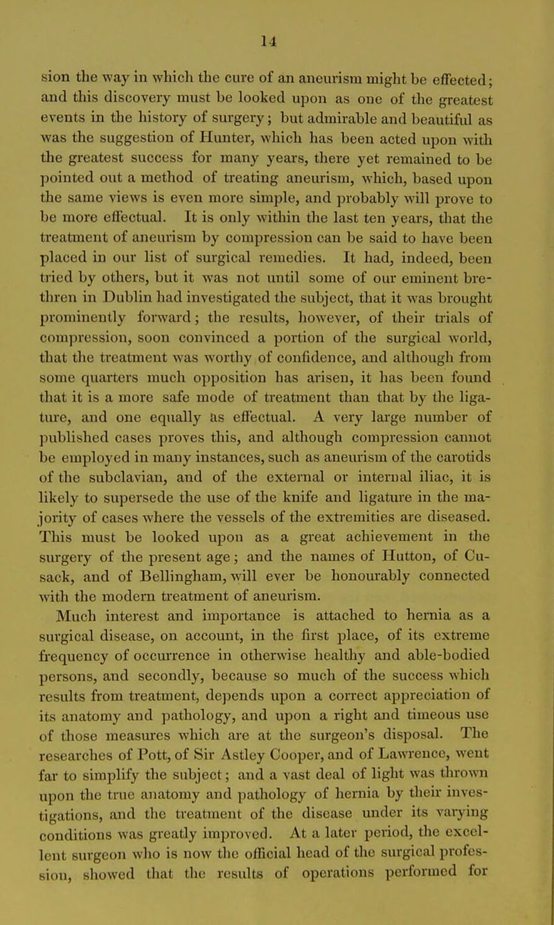 sion the way in which the cure of an aneurism might be effected; and this discovery must be looked upon as one of the greatest events in the history of surgery; but admirable and beautiful as was the suggestion of Hunter, which has been acted upon with the greatest success for many years, there yet remained to be pointed out a method of treating aneurism, which, based upon the same views is even more simple, and probably will prove to be more effectual. It is only within the last ten years, that the treatment of aneurism by compression can be said to have been placed in our list of surgical remedies. It had, indeed, been tried by others, but it was not until some of our eminent bre- thren in Dublin had investigated the subject, that it was brought prominently forward; the results, however, of their trials of compression, soon convinced a portion of the surgical world, that the treatment was worthy of confidence, and although from some quarters much opposition has arisen, it has been found that it is a more safe mode of treatment than that by the liga- ture, and one equally as effectual. A very large number of published cases proves this, and although compression cannot be employed in many instances, such as anemism of the cai'otids of the subclavian, and of the external or internal iliac, it is likely to supersede the use of the knife and ligature in the ma- jority of cases where the vessels of the exti'emities are diseased. This must be looked upon as a great achievement in the surgery of the present age; and the names of Hutton, of Cu- sack, and of Bellingham, will ever be honourably connected with the modern treatment of aneurism. Much interest and importance is attached to hernia as a surgical disease, on account, in the first place, of its extreme frequency of occm'rence in othemise healthy and able-bodied persons, and secondly, because so much of the success which results from treatment, depends upon a correct appreciation of its anatomy and pathology, and upon a right and timeous use of those measures which are at the surgeon's disposal. The researches of Pott, of Sir Astley Cooper, and of Lawrence, went far to simplify the subject; and a vast deal of light was thrown upon the true anatomy and pathology of hernia by their inves- tigations, and the treatment of the disease under its vaiying conditions was greatly improved. At a later period, the excel- lent surgeon who is now the official head of the surgical profes- sion, showed that the results of operations performed for