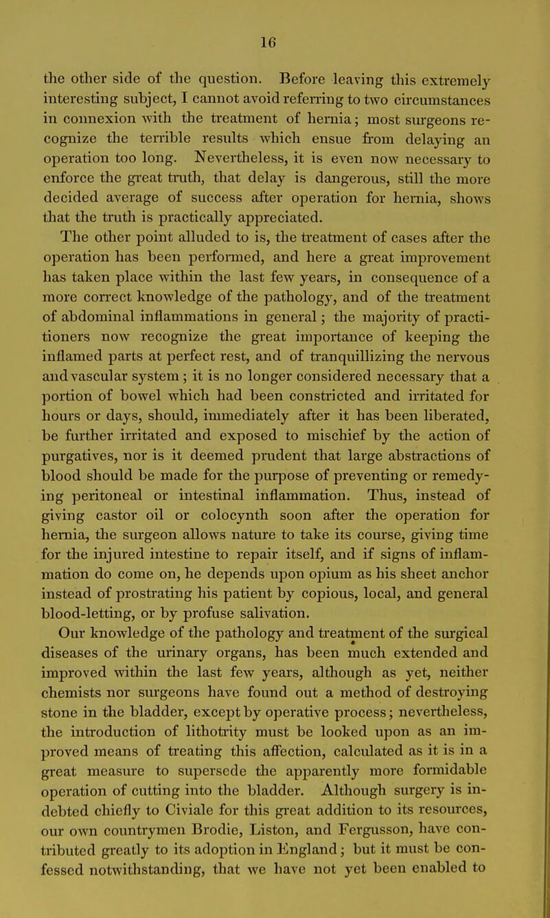the other side of the question. Before leaving this extremely interesting subject, I cannot avoid refemng to two circumstances in connexion with the treatment of hernia; most sm-geons re- cognize the teiTible results which ensue from delaying an operation too long. Nevertheless, it is even now necessary to enforce the gi-eat tmth, that delay is dangerous, still the more decided average of success after operation for hernia, shows that the truth is practically appreciated. The other point alluded to is, the treatment of cases after the operation has been perfonned, and here a great imi^rovement has taken place within the last few years, in consequence of a more correct knowledge of the pathology, and of the ti-eatment of abdominal inflammations in general; the majority of practi- tioners now recognize the great importance of keeping the inflamed parts at perfect rest, and of ti'anquillizing the nervous and vascular system ; it is no longer considered necessary that a portion of bowel which had been constricted and imtated for hours or days, should, immediately after it has been liberated, be further irritated and exposed to mischief by the action of purgatives, nor is it deemed prudent that large absti-actions of blood should be made for the purpose of preventing or remedy- ing peritoneal or intestinal inflammation. Thus, instead of giving castor oil or colocynth soon after the operation for hernia, the surgeon allows nature to take its course, giving time for the injured intestine to repair itself, and if signs of inflam- mation do come on, he depends upon opium as his sheet anchor instead of prostrating his patient by copious, local, and general blood-letting, or by profuse salivation. Our knowledge of the pathology and treatment of the sm'gical diseases of the urinary organs, has been much extended and improved within the last few years, altliough as yet, neither chemists nor surgeons have found out a method of destroying stone in the bladder, except by operative process; nevertheless, the introduction of lithotinty must be looked upon as an im- proved means of treating this affection, calculated as it is in a great measure to supersede the apj^arently more formidable operation of cutting into the bladder. Although surgery is in- debted chiefly to Civiale for this gi-eat addition to its resources, our own countrymen Brodie, Liston, and Fcrgusson, have con- tributed greatly to its adoption in England; but it must be con- fessed notwithstanding, that we have not yet been enabled to