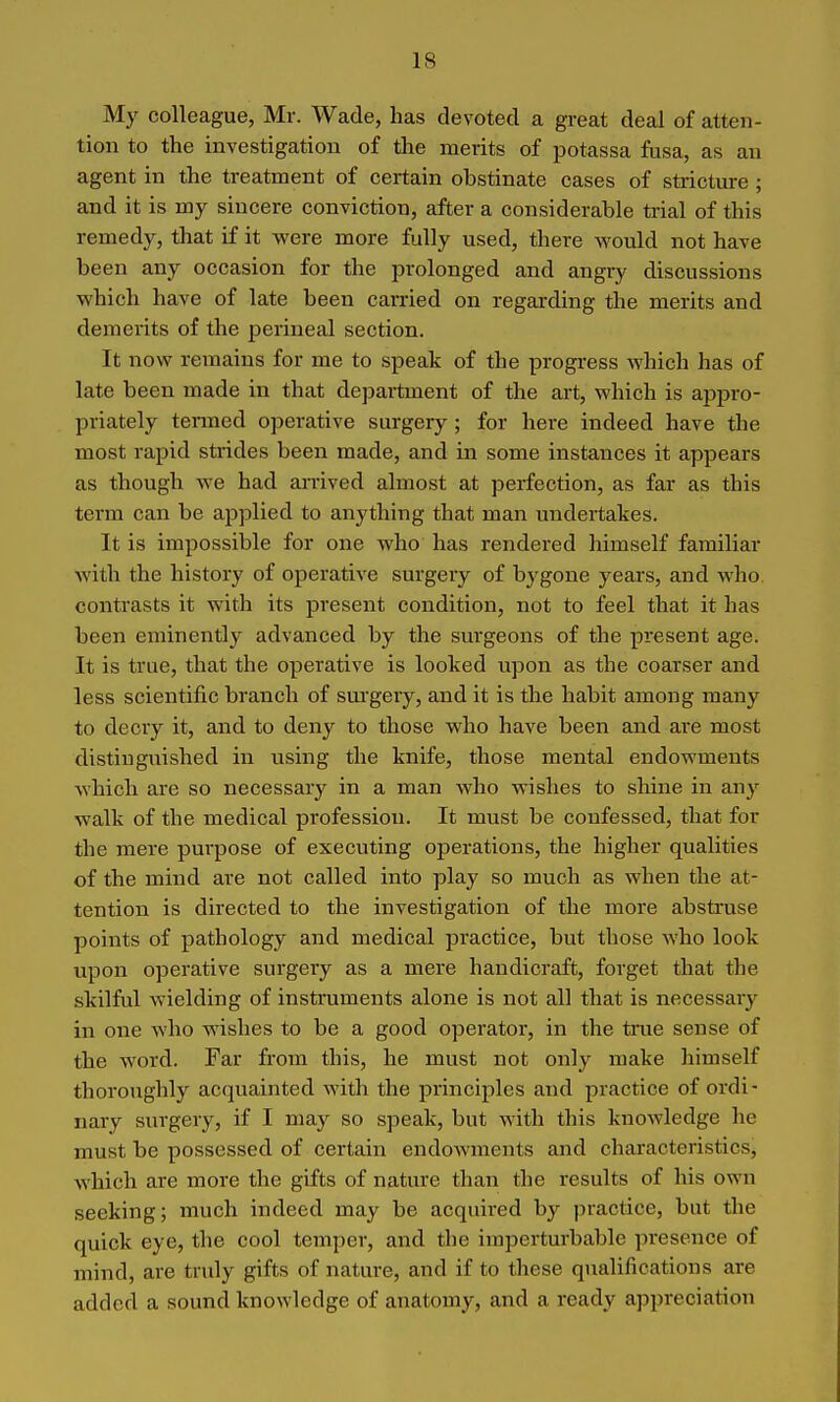 My colleague, Mr. Wade, has devoted a great deal of atten- tion to the investigation of the merits of potassa fusa, as an agent in the treatment of certain obstinate cases of stricture ; and it is my sincere conviction, after a considerable trial of this remedy, that if it were more fully used, there would not have been any occasion for the prolonged and angry discussions which have of late been carried on regarding the merits and demerits of the perineal section. It now remains for me to speak of the progress which has of late been made in that department of the art, which is appro- priately termed operative surgery ; for here indeed have the most rapid strides been made, and in some instances it appears as though we had an'ived almost at perfection, as far as this term can be applied to anything that man undertakes. It is impossible for one who has rendered himself familiar with the history of operative surgery of bygone years, and who contrasts it with its present condition, not to feel that it has been eminently advanced by the surgeons of the present age. It is true, that the operative is looked upon as the coarser and less scientific branch of sm'gery, and it is the habit among many to decry it, and to deny to those who have been and are most distinguished in using the knife, those mental endowments which are so necessary in a man who wishes to shine in any walk of the medical profession. It must be confessed, that for the mere purpose of executing operations, the higher qualities of the mind are not called into play so much as when the at- tention is directed to the investigation of the more abstruse points of pathology and medical practice, but those who look upon operative surgeiy as a mere handicraft, forget that the skilful wielding of instruments alone is not all that is necessary in one who wishes to be a good operator, in the true sense of the word. Far from this, he must not only make himself thoroughly acquainted with the principles and practice of ordi- nary surgery, if I may so speak, but with this knowledge he must be possessed of certain endoAvments and characteristics, which are more the gifts of nature than the results of his own seeking; much indeed may be acquired by practice, but tlie quick eye, the cool temper, and the imperturbable presence of mind, are truly gifts of nature, and if to these qualifications are added a sound knowledge of anatomy, and a ready appreciation