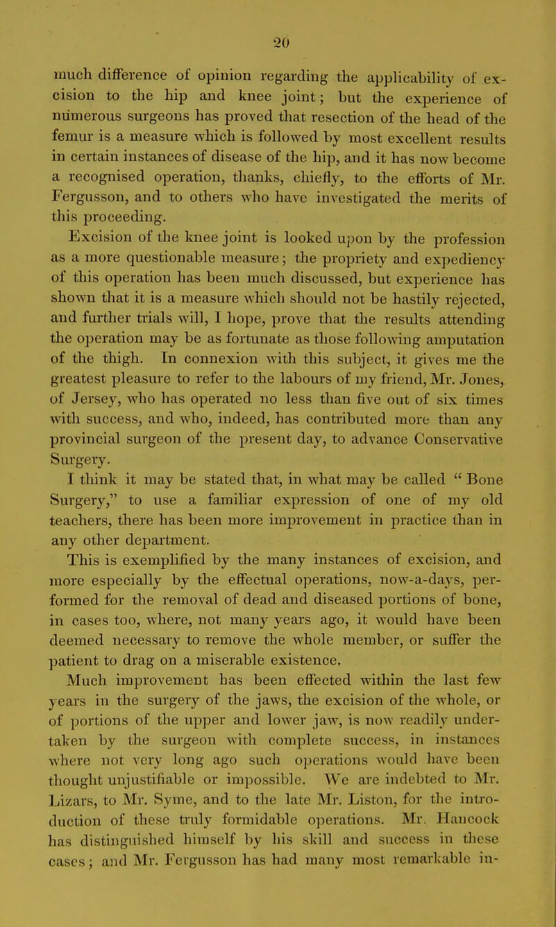 much difference of opinion regarding the applicability oi' ex- cision to the hip and knee joint; but the experience of numerous surgeons has proved that resection of the head of the femur is a measure which is followed by most excellent results in certain instances of disease of the hip, and it has now become a recognised operation, thanks, chiefly, to the efforts of Mr. Fergusson, and to others who have investigated the merits of this proceeding. Excision of the knee joint is looked upon by the profession as a more questionable measiu-e; the propriety and expediency of this operation has been much discussed, but experience has shown that it is a measure which should not be hastily rejected, and further trials will, I hope, prove that the results attending the ojjeration may be as fortunate as those following amputation of the thigh. In connexion with this subject, it gives me the greatest pleasure to refer to the labours of my friend, Mr. Jones, of Jersey, who has operated no less than five out of six times with success, and who, indeed, has contributed more than any provincial surgeon of the present day, to advance Conservative Surgery. I think it may be stated that, in what may be called  Bone Surgery, to use a familiar expression of one of my old teachers, there has been more improvement in practice than in any other department. This is exemplified by the many instances of excision, and more especially by the effectual operations, now-a-days, per- formed for the removal of dead and diseased portions of bone, in cases too, where, not many years ago, it would have been deemed necessary to remove the whole member, or suffer the patient to drag on a miserable existence. Much improvement has been effected within the last few years in the surgery of the jaws, the excision of the whole, or of portions of the upper and lower jaw, is now readily under- taken by the sui-geou with complete success, in instances where not very long ago such operations would have been thought unjustifiable or impossible. We are indebted to Mr. Lizars, to Mr. Syme, and to the late Mr. Liston, for the intro- duction of these truly formidable ojierations. Mr. Hancock has distinguished himself by his skill and success in these cases; and Mr. Fergusson has had many most remarkable in-