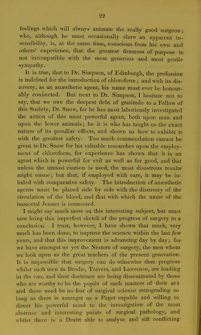 feelings which will always animate the really good surgeon; who, although he must occasionally show an apparent in- sensibility, is, at the same time, conscious from his own and others' experience, that the greatest firmness of pm-pose is not incompatible wdth the most generous and most gentle sympathy. It is tnie, that to Dr. Simpson, of Edinburgh, the profession is indebted for the introduction of chloroform ; and with its dis- covery, as an anaesthetic agent, his name must ever be honour- ably connected. But next to Dr. Simpson, I hesitate not to say, that we owe the deepest debt of gi-atitude to a Fellow of this Society, Dr. Snow, for he has most laboriously investigated the action of this most powerful agent, both upon man and upon the lower animals; he it is who has taught us the exact nature of its peculiar effects, and shoAvn us how to exhibit it with the greatest safety. Too much commendation cannot be given to Dr. Snow for his valuable researches upon the employ- ment of chloroform, for experience has shown that it is an agent which is powerful for evil as well as for good, and that unless the utmost caution is used, the most disastrous results might ensue; but that, if employed with care, it may be in- haled with compai'ative safety. The introduction of anaesthetic agents must be placed side by side with the discovery of the circulation of the blood, and that with which the name of the immortal Jenner is connected. I might say much more on this interesting subject, but must now bring this imperfect sketch of the progi'ess of surgery to a conclusion. I trast, however, I have shown that much, very much has been done, to improve the science within the last few years, and that this improvement is advancing day by day; for we have amongst us yet the Nestors of sm-gery, the men whom we look upon as the great teachers of the present generation. It is impossible that surgery can do otherwise than progress whilst such men as Brodie, Travers, and Lawi'ence, are leading in the van, and their doctrines are being disseminated by those who are worthy to be the pupils of such masters of their ar t and there need be no fear of surgical science reti-ograding so long as there is amongst us a Paget capable and willing to direct his powerful mind to the investigation of the most abstruse and interesting points of surgical pathology, and whilst there is a Druitt able to analyse and sift conflicting