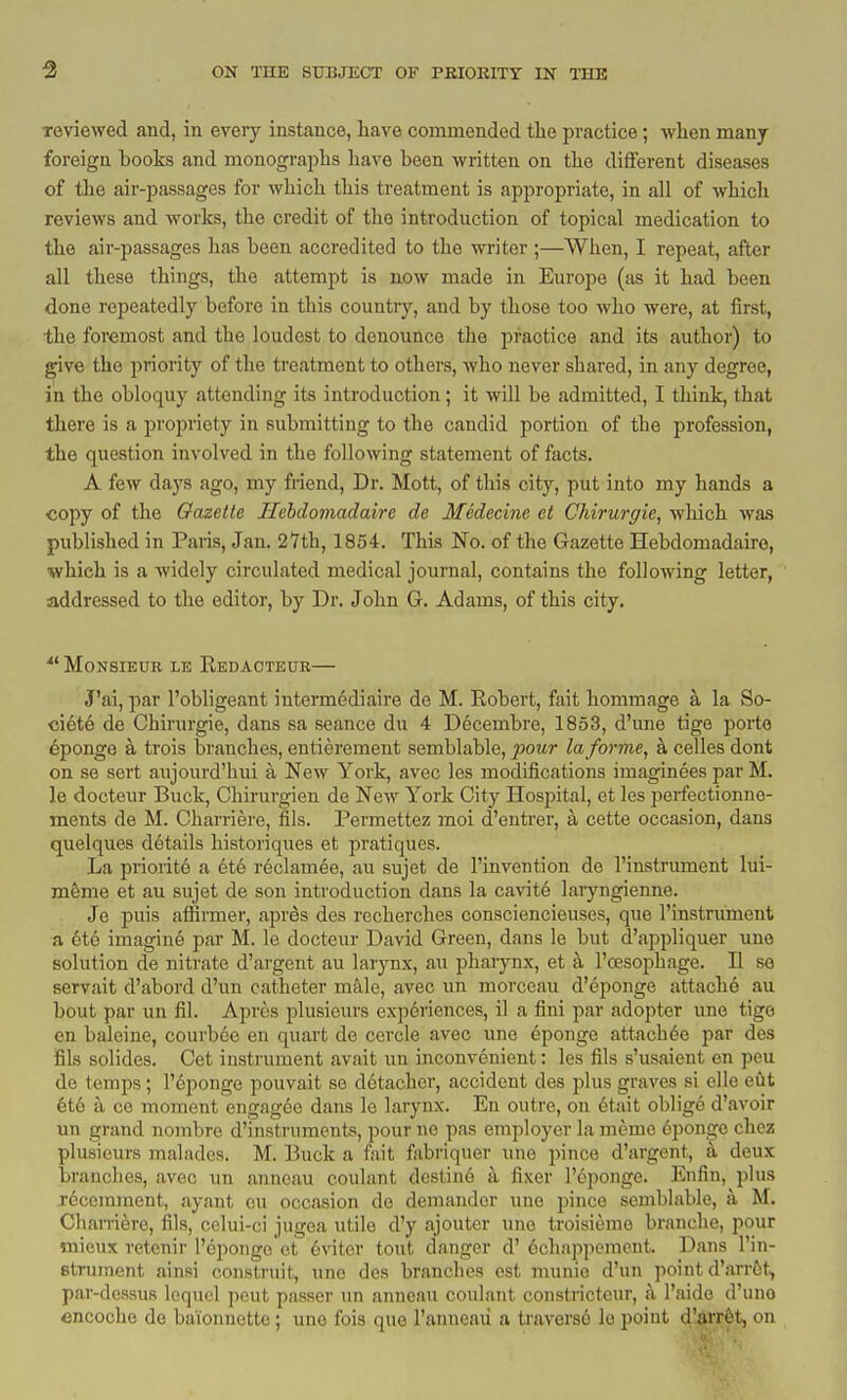 Teviewed and, in every instance, liave commended the practice; wlien many foreign books and monographs have been written on the different diseases of the air-passages for which this treatment is appropriate, in all of which reviews and works, the credit of the introduction of topical medication to the air-passages has been accredited to the wi'iter;—When, I repeat, after all these things, the attempt is now made in Europe (as it had been done repeatedly before in this country, and by those too who were, at first, the foremost and the loudest to denounce the practice and its author) to give the priority of the treatment to others, who never shared, in any degree, in the obloquy attending its introduction; it will be admitted, I think, that there is a propriety in submitting to the candid portion of the profession, the question involved in the following statement of facts. A few days ago, my friend. Dr. Mott, of this city, put into my hands a copy of the Gazette Ilebdomadaire de Medecine et Chirurgie, which was published in Paris, Jan. 27th, 1854. This No. of the Gazette Hebdomadairo, which is a Avidely circulated medical journal, contains the following letter, addressed to the editor, by Dr. John G. Adams, of this city. MONSIEUE LE ReDACTEUR J'ai, par I'obligeant intermediaire de M. Eobert, fait hommage a la So- ciete de Chirurgie, dans sa seance du 4 Decembre, 1853, d'une tige porte Sponge a trois branches, entierement semblable, pour la forme^ a celles dont on se sert aujourd'hui a New York, avec les modifications imaginees par M. le docteur Buck, Chirurgien de New York City Hospital, et les perfectionne- ments de M. Charriere, fils. Permettez moi d'entrer, a cette occasion, dans quelques details historiques et pratiques. La priorite a dte reclamee, au sujet de I'invention de I'instrument lui- m&me et au sujet de son introduction dans la cavit6 laryngienne. Je puis affirmer, apres des recherches consciencieuses, que I'instrument a ete imagine par M. le docteur David Green, dans le but d'appliquer une solution de nitrate d'argent au larjoix, au phaiynx, et a I'resophage. II se servait d'abord d'un catheter m&le, avec un morceau d'eponge attache au bout par un fil. Aprcs plusieurs exp6riences, il a fini par adopter une tige en baleine, courbce en quart de cercle avec une epoiige attach^e par des fils solides. Get instrument avait un inconvenient: les fils s'usaient en pen do temps; I'eponge pouvait se d6tacher, accident des plus graves si elle eiit 6t6 a ce moment engagce dans le larynx. En outre, on etait oblig6 d'avoir un grand nombre d'insti'uments, pour ne pas employer la meme eponge choz plusieurs malades. M. Buck a fait fabriquer une pince d'argent, a deux branches, avec un anneau coulant destine a fixer I'eponge. Enfin, plus j6comment, ayant eu occasion de demander une pince semblable, a M. Charriere, fils, cclui-ci jugea utile d'y ajouter une troisieme branche, pour mieux retenir I'eponge et eviter tout danger d' 6ch!ippemcnt. Dans I'in- etrument ainsi construit, une des branches est munic d'un point d'arrtt, par-dessus lequel pent passer un anneau coulant constricteur, a I'nide d'uno encoche de bai'onnetto; une fois que I'anneau a traverse le point d'arr^t, on