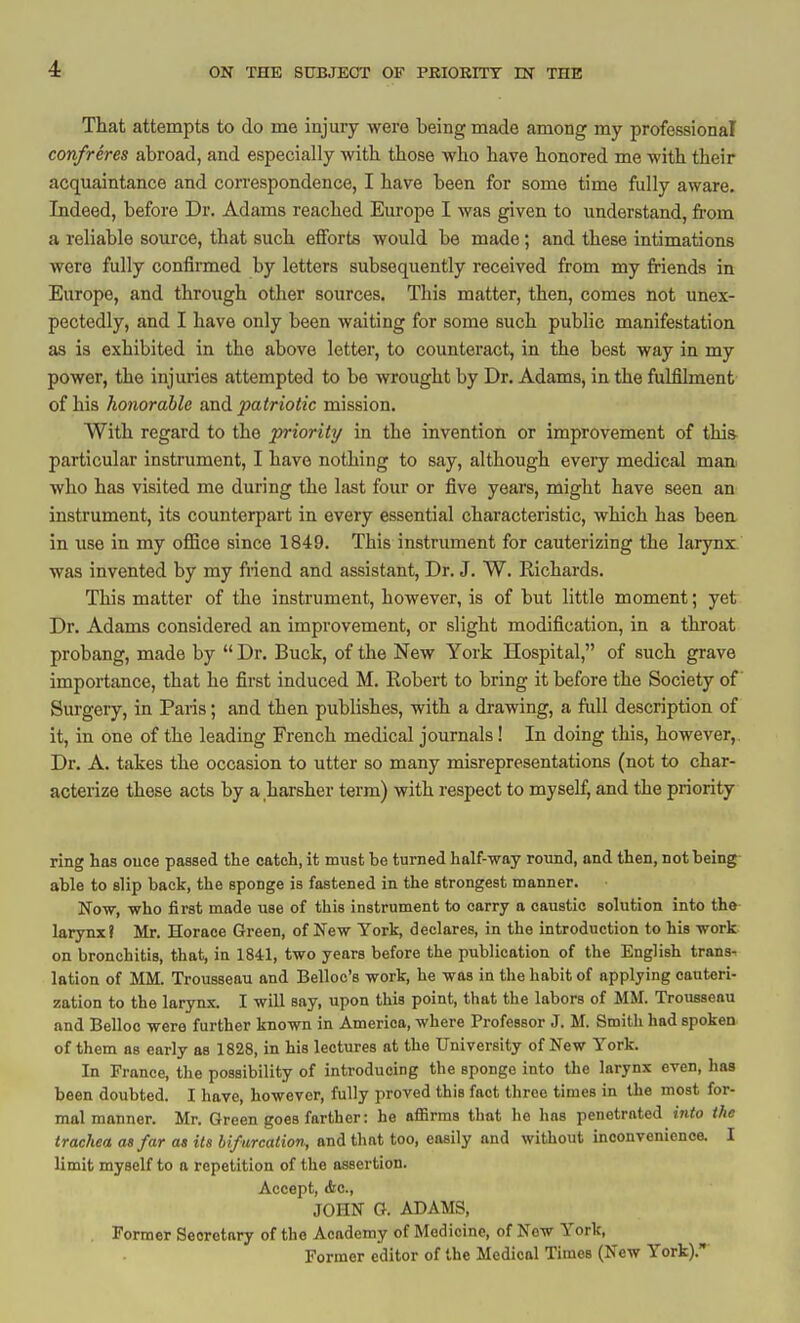 4: That attempts to do me injury were being made among my professional confreres abroad, and especially with those who have honored me with their acquaintance and correspondence, I have been for some time fully aware. Indeed, before Dr. Adams reached Europe I was given to understand, from a reliable source, that such efforts would be made; and these intimations were fully confirmed by letters subsequently received from my friends in Europe, and through other sources. This matter, then, comes not unex- pectedly, and I have only been waiting for some such public manifestation as is exhibited in the above letter, to counteract, in the best way in my power, the injuries attempted to be wrought by Dr. Adams, in the fulfilment' of his honorable and patriotic mission. With regard to the priority in the invention or improvement of thia particular instrument, I have nothing to say, although every medical mani who has visited me during the last four or five years, might have seen an instrument, its counterpart in every essential characteristic, which has been in use in my office since 1849. This instrument for cauterizing the larynx, was invented by my friend and assistant. Dr. J. W. Eichards. This matter of the instrument, however, is of but little moment; yet Dr. Adams considered an improvement, or slight modification, in a throat probang, made by Dr. Buck, of the New York Hospital, of such grave importance, that he first induced M. Robert to bring it before the Society of Surgery, in Paris; and then publishes, with a drawing, a ftdl description of it, in one of the leading French medical journals! In doing this, however,. Dr. A. takes the occasion to utter so many misrepresentations (not to char- actei-ize these acts by a harsher term) with respect to myself, and the priority ring has ouce passed the catch, it must be turned half-way round, and then, not being- able to slip back, the sponge is fastened in the strongest manner. Now, who first made use of this instrument to carry a caustic solution into the- larynx? Mr. Horace Green, of New York, declares, in the introduction to his work on bronchitis, that, in 1841, two years before the publication of the English trans^ latiou of MM. Trousseau and Belloc's work, he was in the habit of applying cauteri- zation to the larynx. I will say, upon this point, that tlie labors of MM. Trousseau and Belloo were further known in America, where Professor J. M. Smith had spoken of them as early as 1828, in his lectures at the University of New York. In France, the possibility of introducing the sponge into the larynx even, has been doubted. I have, however, fully proved this fact throe times in the most for- mal manner. Mr. Green goes farther: he aflBrms that he has penetrated into the trachea as far as Us bifurcation, and that too, easily and without inconvenienca I limit myself to a repetition of the assertion. Accept, Ac, JOHN G. ADAMS, Former Secretary of the Academy of Medicine, of New York, Former editor of the Medical Times (New York).
