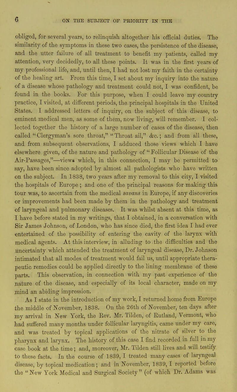 obliged, for several years, to relinquish altogether his official duties. The similarity of the symptoms in these two cases, the persistence of the disease, and the utter failure of all treatment to benefit my patients, called my attention, very decidedly, to all these points. It was in the first years of my professional life, and, until then, I had not lost my faith in the certainty of the healing art. From this time, I set about my inquiry into the nature of a disease whose pathology and treatment could not, I was confident, be found in the books. For this purpose, when I could leave my country practice, I visited, at different periods, the principal hospitals in the United States. I addressed letters of inquiry, on the subject of this disease, to eminent medical men, as some of them, now living, will remember. I col- lected together the history of a large number of cases of the disease, then called  Clergyman's sore throat,  Throat ail, &c.; and fi-om all these, and from subsequent observations, I adduced those views which I have elsewhere given, of the nature and pathology of  Follicular Disease of the Air-Passages,—views which, in this connection, I may be permitted to say, have been since adopted by almost all pathologists who have written on the subject. In 1838, two years after my removal to this city, I visited the hospitals of Europe ; and one of the principal reasons for making this tour was, to ascertain from the medical savans in Europe, if any discoveries or improvements had been made by them in the pathology and treatment of laryngeal and pulmonary diseases. It was whilst absent at this time, as I have before stated in my writings, that I obtained, in a conversation with Sir James Johnson, of London, who has since died, the first idea I had ever entertained of the possibility of entering the cavity of the larynx with medical agents. At this interview, in alluding to the difficulties and the uncertainty which attended the treatment of laryngeal disease, Dr. Johnson intimated that all modes of treatment would fail us, until appropriate thera- peutic remedies could be applied directly to the lining membrane of these parts. This observation, in connection with my past experience of the nature of the disease, and especially of its local character, made on my mind an abiding impression. As I state in the introduction of my work, I returned home from Europe the middle of November, 1838. On the 26th of November, ten days after my arrival in New York, the Eev. Mr. I'ilden, of Rutland, Vermont, who had sufiered many months under follicular laryngitis, came under my care, and was treated by topical applications of the nitrate of silver to the pharynx and larynx. The histoiy of this case I find recorded in full in my case book at the time; and, moreover, Mr. Tildcn still lives and will testify to these facts. In the course of 1839, I treated many cases of laryngeal disease, by topical medication; and in November, 1839, I reported before the New York Medical and Surgical Society (of which Dr. Adams was