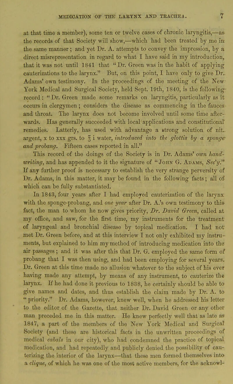 at that time a member), some ten or twelve cases of chronic laryngitis,—a» the records of that Society will show,—which had been treated by me irt the same manner ; and yet Dr. A. attempts to convey the impression, by a direct misrepresentation in regard to what I have said in my introduction, that it was not xmtil 1841 that  Dr. Green was in the habit of applying cauterizations to the larynx. But, on this point, I have only to give Dr.- Adams' own testimony. In the proceedings of the meeting of the New- York Medical and Surgical Society, held Sept. 19th, 1840, is the following record: Dr. Green made some remarks on laryngitis, particularly as it occurs in clergymen ; considers the disease as commencing in the fauces and throat. The larynx does not become involved until some time after- wards. Has generally succeeded with local applications and constitutional' remedies. Latterly, has used with advantage a strong solution of nit. argent, x to xxx grs. to | i water, introduced into the glottis hy a sponge' and prohang. Fifteen cases reported in all. This record of the doings of the Society is in Dr. Adams' own hand- writing, and has appended to it the signature of John G. Adams, Sec'g. If any further proof is necessary to establish the very strange perversity of Dr. Adams, in this matter, it may be found in the following facts; all of which can be fully substantiated. In 1843, four years after I had employed cauterization of the larynx with the sponge-probang, and 07ie gear after Dr. A.'s own testimony to this- fact, the man to whom he now gives priority. Dr. David Green, called at my oflSce, and saw, for the first time, my instruments for the treatment of laryngeal and bronchial disease by topical medication. I had not met Dr. Green before, and at this interview I not only exhibited my instru- ments, but explained to him my method of introducing medication into the air passages ; and it was after this that Dr. G. employed the same form of probang that I was then using, and had been employing for several years. Dr. Green at this time made no allusion whatever to the subject of his ever having made any attempt, by means of any instrument, to cauterize the larynx. If he had done it previous to 1838, he certainly should be able to give names and dates, and thus establish the claim made by Dr. A. to  priority. Dr. Adams, however, knew well, when he addressed his letter to the editor of the Gazette, that neither Dr. David Green or any other man preceded me in this matter. IIo knew perfectly well that as late as 1847, a part of the members of the New York Medical and Surgical Society (and these are historical facts in the unwritten proceedings of medical cabals in our city), who had condemned the practice of topical medication, and had repeatedly and publicly denied the possibility of cau- terizing the interior of the larynx—that these men formed themselves into a clique, of which ho was one of the most active members, for the acknowl-