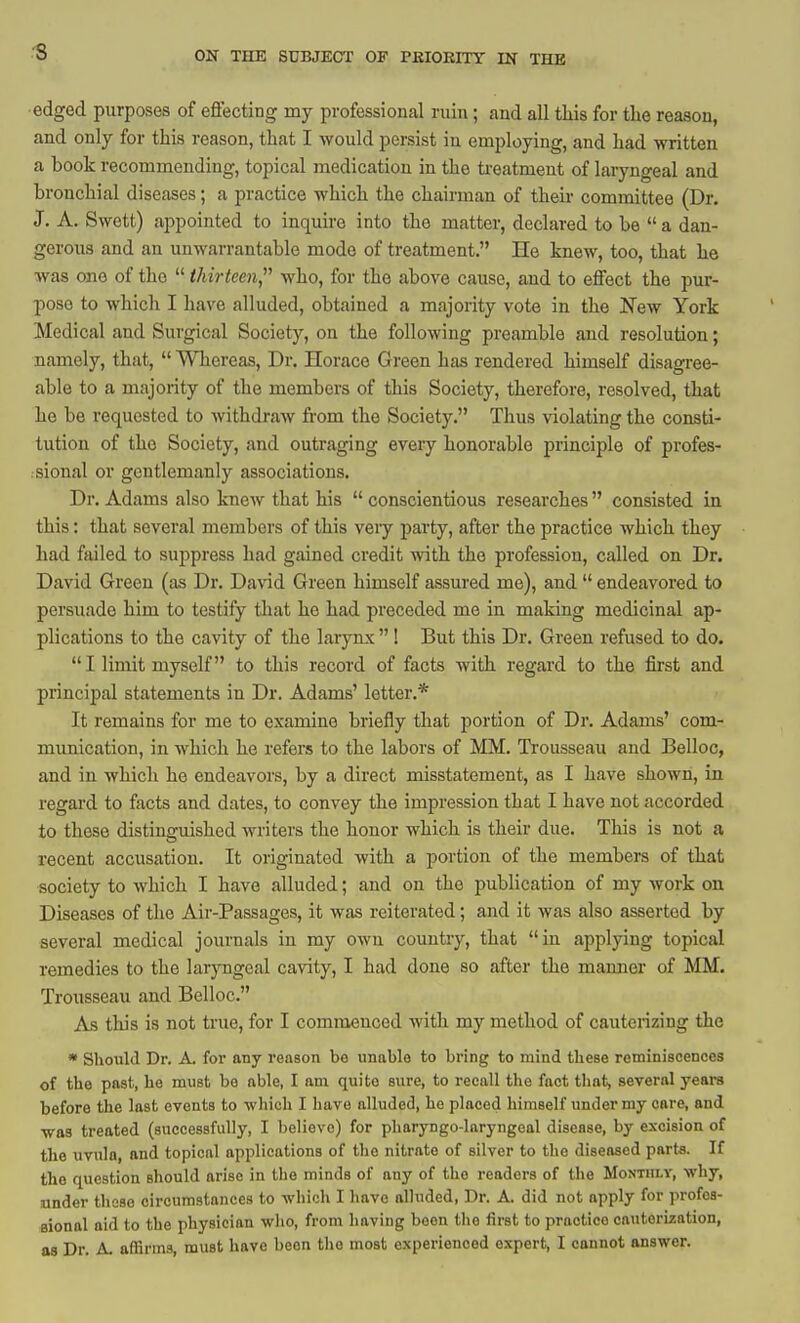 edged purposes of effecting my professional ruin ; and all this for the reason, and only for this reason, that I would persist in employing, and had written a book recommending, topical medication in the treatment of laryngeal and bronchial diseases; a practice which the chairman of their committee (Dr. J. A. Swett) appointed to inquire into the matter, declared to be a dan- gerous and an unwarrantable mode of treatment. He knew, too, that he was one of the  thirteen, who, for the above cause, and to effect the pur- pose to which I have alluded, obtained a majority vote in the New York Medical and Surgical Society, on the following preamble and resolution; namely, that,  Whereas, Dr. Horace Green has rendered himself disagree- able to a majority of the members of this Society, therefore, resolved, that he be requested to withdraw fi-om the Society. Thus violating the consti- tution of the Society, and outraging every honorable principle of profes- sional or gentlemanly associations. Dr. Adams also knew that his  conscientious researches consisted in this: that several members of this very party, after the practice which they had failed to suppress had gained credit with the profession, called on Dr. David Green (as Dr. Da\4d Green himself assured me), and  endeavored to persuade him to testify tliat he had preceded me in making medicinal ap- plications to the cavity of the larynx ! But this Dr. Green refused to do.  I limit myself to this record of facts with regard to the first and principal statements in Dr. Adams' letter.* It remains for me to examine briefly that portion of Dr. Adams' com- munication, in which he refers to the labors of MM. Trousseau and Belloc, and in which he endeavors, by a direct misstatement, as I have shown, in regard to facts and dates, to convey the impression that I have not accorded to these distinguished writers the honor which is their due. This is not a recent accusation. It originated with a portion of the members of that society to which I have alluded; and on the publication of my work on Diseases of the Air-Passages, it was reiterated; and it was also asserted by several medical journals in my own country, that in applying topical remedies to the laiyngeal cavity, I had done so after the manner of MM. Trousseau and Belloc. As tliis is not true, for I commenced with my method of cauterizing the * Should Dr. A. for any reason be unable to bring to mind these reminiscences of the past, he must be able, I am quite sure, to recall the fact that, several years before the last events to which I have alluded, he placed himself under my care, and was treated (successfully, I believe) for pharyngo-laryngeal disease, by excision of the uvula, and topical applications of the nitrate of silver to the diseased parts. If the question should arise in the minds of any of the readers of the Monthly, why, nnder those circumstances to which I have alluded, Dr. A. did not apply for profea- eionol aid to the physician who, from having boon tlio first to practice cauterization, as Dr. A. affirms, must have been the most experienced expert, I cannot answer.
