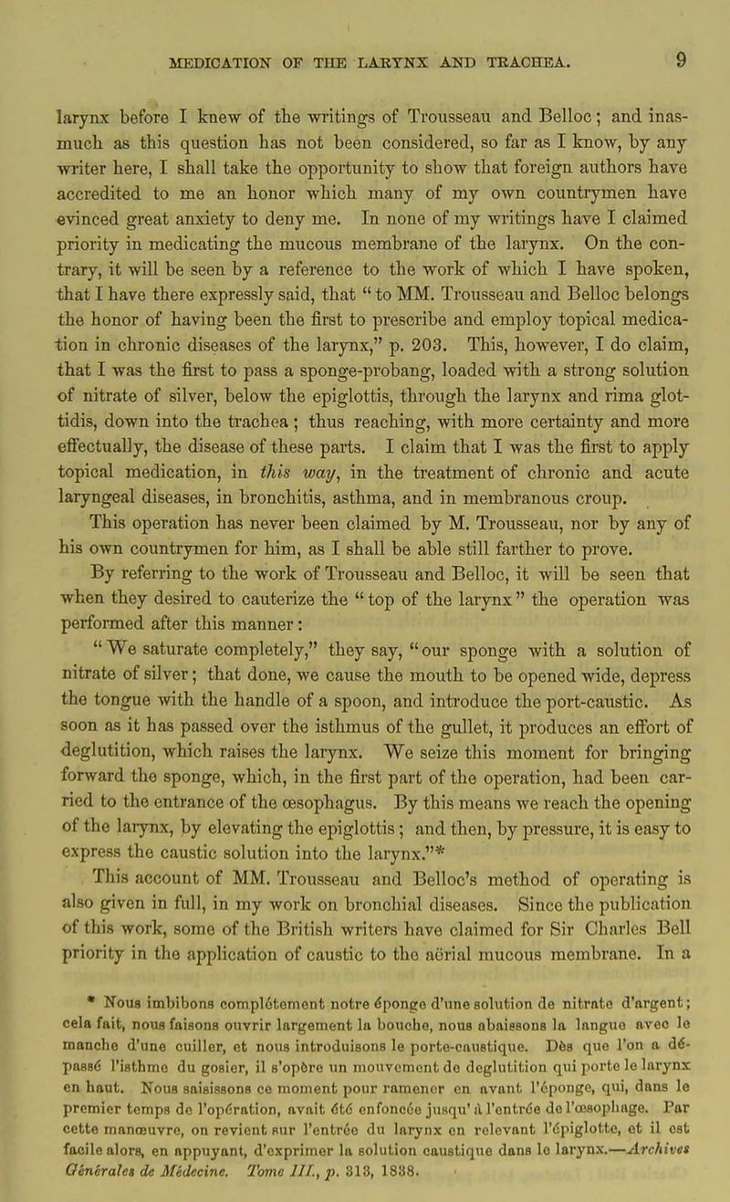 larynx before I knew of tlie -writings of Trousseau and Belloc; and inas- much as this question has not been considered, so far as I know, by any writer here, I shall take the opportunity to show that foreign authors have accredited to me an honor which many of my own countrymen have evinced great anxiety to deny me. In none of my writings have I claimed priority in medicating the mucous membrane of the larynx. On the con- trary, it will be seen by a reference to the work of which I have spoken, that I have there expressly said, that  to MM. Trousseau and Belloc belongs the honor of having been the first to prescribe and employ topical medica- tion in chronic diseases of the larynx, p. 203. This, however, I do claim, that I was the first to pass a sponge-probang, loaded vrith a strong solution of nitrate of silver, below the epiglottis, through the larynx and rima glot- tidis, down into the trachea ; thus reaching, with more certainty and more efi'ectually, the disease of these parts. I claim that I was the first to apply topical medication, in this way, in the treatment of chronic and acute laryngeal diseases, in bronchitis, asthma, and in membranous croup. This operation has never been claimed by M. Trousseau, nor by any of his own countrymen for him, as I shall be able still farther to prove. By referring to the work of Trousseau and Belloc, it will be seen that when they desired to cauterize the  top of the larynx  the operation was performed after this manner:  We saturate completely, they say,  our sponge with a solution of nitrate of silver; that done, we cause the mouth to be opened wide, depress the tongue with the handle of a spoon, and introduce the port-caustic. As soon as it has passed over the isthmus of the gullet, it produces an effort of deglutition, which raises the larynx. We seize this moment for bringing forward the sponge, which, in the first part of the operation, had been car- ried to the entrance of the oesophagus. By this means we reach the opening of the larynx, by elevating the epiglottis; and then, by pressure, it is easy to express the caustic solution into the larynx.* This account of MM. Trousseau and Belloc's method of operating is also given in full, in my work on bronchial diseases. Since the publication of this work, some of the British writers have claimed for Sir Charles Bell priority in the application of caustic to the acirial mucous membrane. In a • Nous imbibons compl6tement notre <5ponge d'nne solution de nitrate d'argent; cela fait, nous faisons ouvrir largeraent la bouche, nous abaissons la languo aveo le manche d'une cuiller, et nous introduisons le porte-cauetique. Dfes que Ton a d6- pass*? risthmc du gosier, il s'opfire un mouveinont de deglutition qui porto le larynx en haut. Nous saisissons ce moment pour ramencr en avant I'^pougo, qui, dans le premier temps de I'opdration, avait 6t6 enfoncde jusqu' il I'entrde de roesophage. Par cette manajuvre, on revicnt Hur I'entrce du larynx en relevant I'dpiglotte, ot il est facile alors, en appuyant, d'oxprimer la solution caustique dans le larynx.—^rcAjvtft Qenerales de Medecine. Tome III., p. Sid, 18S8.