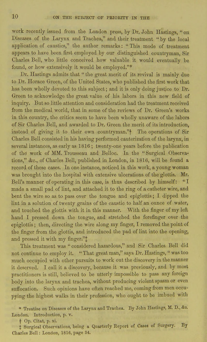 work recently issued from tLe London press, by Dr, John Hastings,  on Diseases of the Larynx and Trachea, and their treatment  by the local application of caustics, the author remarks:  This mode of treatment appears to have been first employed by our distinguished countryman, Sir Charles Bell, who little conceived how valuable it would eventually be found, or how extensively it would be emjiloyed.* Dr. Hastings admits that  the great merit of its revival is mainly due to Dr. Horace Green, of the United States, who published the first work that has been wholly devoted to this subject; and it is only doing justice to Dr. Green to acknowledge the great value of his labors in this new field of inquiry. But so little attention and consideration had the treatment received from the medical world, that in some of the reviews of Dr. Green's works in this country, the critics seem to have been wholly unaware of the labors of Sir Charles Bell, and awarded to Dr. Green the merit of its introduction, instead of giving it to their own countryraan.f The operations of Sir Charles Bell consisted in his having performed cauterization of the larynx, in several instances, as early as 1816 ; twenty-one years before the publication of the' work of MM. Trousseau and Belloc. In the  Surgical Observa- tions, &c., of Charles Bell, published in London, in 1816, will be foimd a record of these cases. In one instance, noticed in this work, a young woman was brought into the hospital with extensive ulcerations of the glottis. Mr. Bell's manner of operating in this case, is thus described by himself: I made a small pad of lint, and attached it to the ring of a catheter wire, and bent the wire so as to pass over the tongue and epiglottis; I dipped the lint in a solution of twenty grains of the caustic to half an ounce of water, and touched the glottis with it in this manner. With the finger of my left hand I pressed down the tongue, and stretched the forefinger over the epiglottis; then, directing the wire along my finger, I removed the point of the finger from the glottis, and introduced the pad of lint into the opening, and pressed it with my finger.}; This treatment was  considered hazardous, and Sir Charles Bell did not continue to employ it.  That great man, says Dr. Hastings,  was too much occupied with other pursuits to work out the discovery in the manner it deserved. I call it a discovery, because it was previously, and by most practitioners is still, believed to be utterly impossible to pass any foreign body into the larynx and trachea, without producing violent spasm or even sufl'ocation. Such opinions have often reached me, coming from men occu- pying the highest walks in their profession, who ought to bo imbued with • Treatise on DiseaBea of the Lnrynx and Trachon. By John Hnstingp, M. D., Ac London. Introduction, p. v. f Op. Citat, p. xi. X Surgical Observotions, being a, Quarterly Report of Coses of Surgery. By Cliarles Bell: London, 1816, page 84.