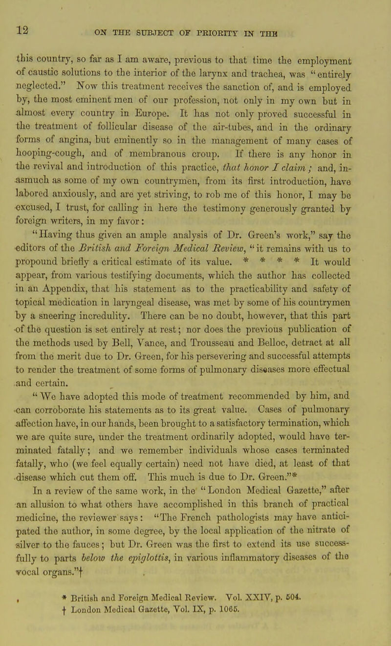 12 this country, so far as I am aware, previous to that time the employment of caustic solutions to the interior of the larynx and trachea, was  entirely neglected. Now this treatment receives the sanction of, and is employed by, tlie most eminent men of our profession, not only in my own but in almost every country in Europe. It has not only proved successful in the treatment of follicular disease of the air-tubes, and in the ordinary forms of angina, but eminently so in the management of many cases of hooping-cough, and of membranous croup. If there is any honor in the revival and introduction of this practice, that honor I claim ; and, in- asmuch as some of my own countrymen, from its first introduction, bave labored anxiously, and are yet striving, to rob me of this honor, I may be •excused, I trust, for calling in here the testimony generously granted by foreign writers, in my favor: Having thus given an ample analysis of Dr. Green's work, say the editors of the British and Foreign Medical Review,  it remains with us to propound briefly a critical estimate of its value. * * * * Jt would appear, fi'om various testifying documents, which the author has collected in an Appendix, that his statement as to the practicability and safety of topical medication in laryngeal disease, was met by some of his countrymen by a sneering incredulity. There can be no doubt, however, that this part •of the question is set entirely at rest; nor does tbe previous publication of the methods used by Bell, Vance, and Trousseau and Belloc, detract at all from the merit due to Dr. Green, for bis persevering and successful attempts to render the treatment of some forms of pulmonary diseases more effectual and certain.  We have adopted this mode of treatment recommended by bim, and •can corroborate his statements as to its great value. Cases of pulmonary affection have, in our hands, been brought to a satisfactory termination, wbicb we are quite sure, under the treatment ordinarily adopted, would have ter- minated fatally; and we remember individuals whose cases teminated fatally, who (we feel equally certain) need not have died, at least of that ■disease which cut tbem off. This mucb is due to Dr. Green.* In a review of the same work, in the  London Medical Gazette, after an allusion to what others have accomplished in this branch of practical medicine, the reviewer says: The French pathologists may have antici- pated the author, in some degree, by the local application of the nitrate of silver to the fauces; but Dr. Green was the first to extend its use success- fully to parts below the epiglottis, in various inflammatory diseases of tho vocal organs.! , * British nnd Foreign Medical Review. Vol. XXIV, p. 604. f London Medical Gazette, Vol. IX, p. 1065.