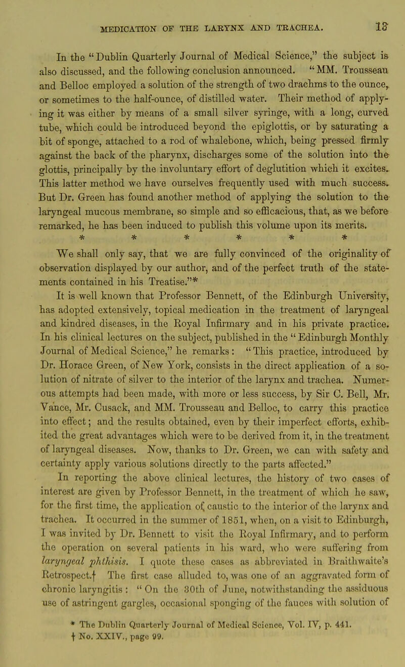 In the  Dublin Quarterly Journal of Medical Science, tlie subject is also discussed, and the following conclusion announced. MM. Trousseau and Belloc employed a solution of the strength of two drachms to the ounce, or sometimes to the half-ounce, of distilled water. Their method of apply- ing it was either by means of a small silver syiinge, with a long, curved tube, which could be introduced beyond the epiglottis, or by saturating a bit of sponge, attached to a rod of whalebone, which, being pressed firmly against the back of the pharynx, discharges some of the solution into th& glottis, principally by the involuntary efi'ort of deglutition which it excites. This latter method we have ourselves frequently used with much success. But Dr. Green has found another method of applying the solution to the- laryngeal mucous membrane, so simple and so efficacious, that, as we before remarked, he has been induced to publish this volume upon its merits. ****** We shall only say, that we are fully convinced of the originality of observation displayed by our author, and of the perfect truth of the state- ments contained in his Treatise.* It is well known that Professor Bennett, of the Edinburgh University, has adopted extensively, topical medication in the treatment of laryngeal and kindred diseases, in the Royal Infirmary and in his private practice. In his clinical lectures on the subject, published in the  Edinburgh Monthly Journal of Medical Science, he remarks:  This practice, introduced by Dr. Horace Green, of New York, consists in the direct application of a so- lution of nitrate of silver to the interior of the larynx and trachea. Numer- ous attempts had been made, with more or less success, by Sir C. Bell, Mr. Vance, Mr. Cusack, and MM. Trousseau and Belloc, to carry this practice into effect; and the results obtained, even by their imperfect efforts, exhib- ited the great advantages which were to be derived from it, in the treatment of laryngeal diseases. Now, thanks to Dr. Green, Ave can with safety and certainty apply various solutions directly to the parts affected. In reporting the above clinical lectures, the history of two cases of interest are given by Professor Bennett, in the treatment of Avhich he saw, for the first time, the application o^ caustic to the interior of the larynx and trachea. It occurred in the summer of 1851, when, on a visit to Edinburgh, I was invited by Dr. Bennett to visit the lloyal Infirmary, and to perform the operation on several patients in his ward, who were suffering from laryngeal phthisis. I quote these oases as abbreviated in Braitliwaite'a Retrospect.! The first case alluded to, was one of an aggravated fom of chronic laryngitis :  On the 30th of June, notwithstanding the assiduous use of astringent gargles, occasiojial sponging of the ftvuces with solution of • The Dublin Quarterly Journal of Medical Science, Vol. IV, p. 441. t No. XXIV., page 99.