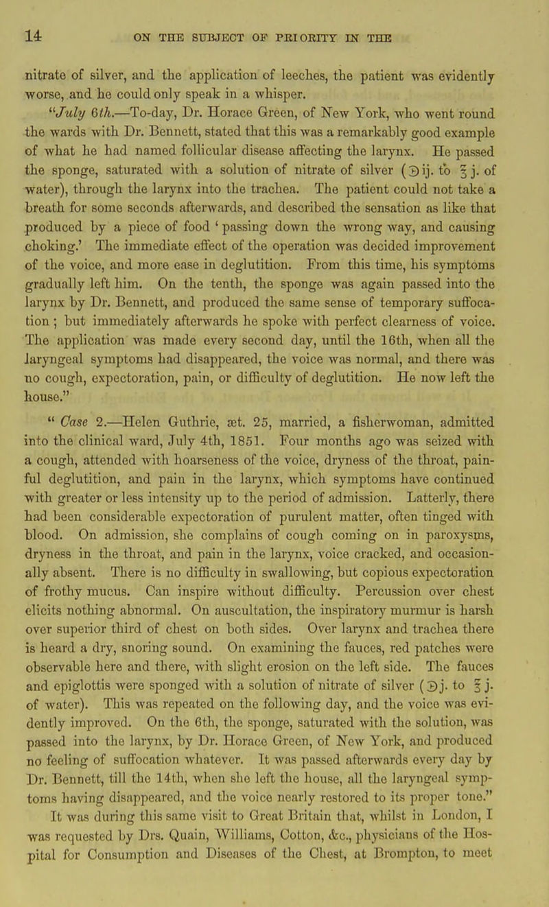 14: nitrate of silver, and the application of leeches, the patient was evidently worse, and he could only speak in a whisper. t/wZy 6tL—To-day, Dr. Horace Green, of New York, who went round the wards with Dr. Bennett, stated that this was a remarkably good example of what he had named follicular disease afiFecting the larynx. He passed the sponge, saturated with a solution of nitrate of silver to 3 j. of water), through the larynx into the trachea. The patient could not take a breath for some seconds afterwards, and described the sensation as like that produced by a piece of food ' passing down the wrong way, and causing choking.' The immediate eifect of the operation was decided improvement of the voice, and more ease in deglutition. From this time, his symptoms gradually left him. On the tenth, the sponge was again passed into the larynx by Dr. Bennett, and produced the same sense of temporary suffoca- tion ; but immediately afterwards he spoke with perfect clearness of voice. The application was made every second day, until the 16th, when all the laryngeal symptoms had disappeared, the voice was normal, and there was no cough, expectoration, pain, or difficulty of deglutition. He now left the house.  Case 2.—Helen Guthrie, set. 25, married, a fisherwoman, admitted into the clinical ward, July 4th, 1851. Four months ago was seized with a cough, attended with hoarseness of the voice, dryness of the thi'oat, pain- ful deglutition, and pain in the larynx, which symptoms have continued with greater or less intensity up to the period of admission. Latterly, there had been considerable expectoration of purulent matter, often tinged with blood. On admission, she complains of cough coming on in paroxyspis, dryness in the throat, and pain in the larynx, voice cracked, and occasion- ally absent. There is no difficulty in swallowing, but copious expectoration of frothy mucus. Can inspire without difficulty. Percussion over chest elicits nothing abnormal. On auscultation, the inspiratory mui-mur is harsh over superior third of chest on both sides. Over larynx and trachea there is heard a dry, snoring sound. On examining the fauces, red patches were observable here and there, with slight erosion on the left side. The fauces and epiglottis were sponged with a solution of nitrate of silver (3 j. to 3 j. of water). This was repeated on the following day, and the voice was evi- dently improved. On the 6th, the sponge, saturated with the solution, was passed into the larynx, by Dr. Horace Green, of New York, and produced no feeling of suffocation whatever. It was passed afterwards every day by Dr. Bennett, till the 14th, when she left the house, all the laryngeal symp- toms having disappeared, and the voice nearly restored to its proper tone. It was during this same visit to Great Britain that, whilst in London, I was requested by Drs. Quain, Williams, Cotton, &c., pliysiciaus of the Hos- pital for Consumption and Diseases of the Chest, at Brompton, to meet