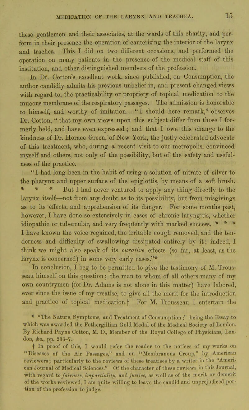 I MEDICATION OF THE LAKTNX AND TKACHEA. 16 these gentlemen and their associates, at the wards of this charily, and per- form in their presence the operation of cauterizing the interior of the larynx and trachea. This I did on two diflPerent occasions, and performed the operation on many patients in the presence of the medical staff of this institution, and other distinguished members of the profession. In Dr. Cotton's excellent work, since published, on Consumption, the author candidly admits his previous unbelief in, and present changed views •with, regard to, the practicability or propriety of topical medication to the mucous membrane of the respiratory passages. The admission is honorable to himself, and worthy of imitation.  I should here remark, observes Dr. Cotton,  that my own views upon this subject differ from those I for- merly held, and have even expressed; and that I owe this change to the kindness of Dr. Horace Green, of New York, the justly celebrated advocate of this treatment, who, during a recent visit to our metropolis, convinced myself and others, not only of the possibility, but of the safety and useful- ness of the practice.  I had long been in the habit of using a solution of nitrate of silver to the pharynx and upper surface of the epiglottis, by means of a soft brush. * * * But I had never ventured to apply any thing directly to the larynx itself—not from any doubt as to its possibility, but from misgivings as to its eftects, and apprehension of its danger. For some months past, however, I have done so extensively in cases of chronic laryngitis, whether idiopathic or tubercular, and very frequently with marked success. * * * I have known the voice regained, the irritable cough removed, and the ten- derness and difficulty of swallowing dissipated entirely by it; indeed, I think we might also speak of its curative effects (so far, at least, as the larynx is concerned) in some very early cases.* In conclusion, I beg to be permitted to give the testimony of M. Trous- seau himself on this question; the man to whom of all others many of my own countrymen (for Dr. Adams is not alone in this matter) have labored, ever since the issue of my treatise, to give all the merit for the introduction and practice of topical medication.f For M. Trousseau I entertain the * The Nature, Symptoms, and Treatment of Consumption ; being the Essay to •which was awarded the Fothergillian Gold Medal of the Medical Society of London. By Richard Payne Cotton, M. D., Member of the Royal College of Physicians, Lon- don, <Stc., pp. 236-7. f In proof of this, I would refer the reader to the notices of my works on Diseases of the Air Passages, and on Membranous Croup, by American reviewers; particularly to the reviews of these treatises by a writer in the Ameri- can Journal of Medical Sciences. Of the character of these reviews in this Journal, with regard to fairness, impartialitij, am\ justice, as well ns of the merit or demerit of the worlis reviewed, I am quite willing to leave tlie candid and uuprcjudicod por- tion of the profession to judge.