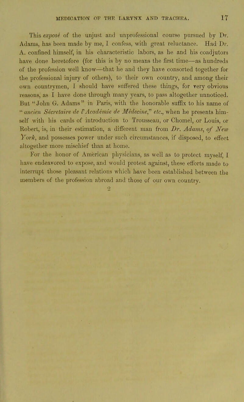 This expose of the unjust and unprofessional course pursued by Dr. Adams, has been made by me, I confess, with great reluctance. Had Dr. A. confined himself, in his characteristic labors, as he and his coadjutors have done heretofore (for this is by no means the first time—as hundreds of the profession well know—that he and they have consorted together for the professional injury of others), to their own country, and among their own countrymen, I should have suffered these things, for very obvious reasons, as I have done through many years, to pass altogether unnoticed. But John G. Adams in Paris, -with the honorable suffix to his name of  ancien Secretaire de VAcademie de Medecine, etc., when he presents him- self with his cards of introduction to Trousseau, or Chomel, or Louis, or Kobert, is, in their estimation, a different man from Dr. Adams, of New York, and possesses power under such circumstances, if disposed, to effect altogether more mischief than at home. For the honor of American physicians, as well as to protect myself, I have endeavored to expose, and would protest against, these efforts made to interrupt those pleasant relations which Imve been established between the members of the profession abroad and those of our own country. 2