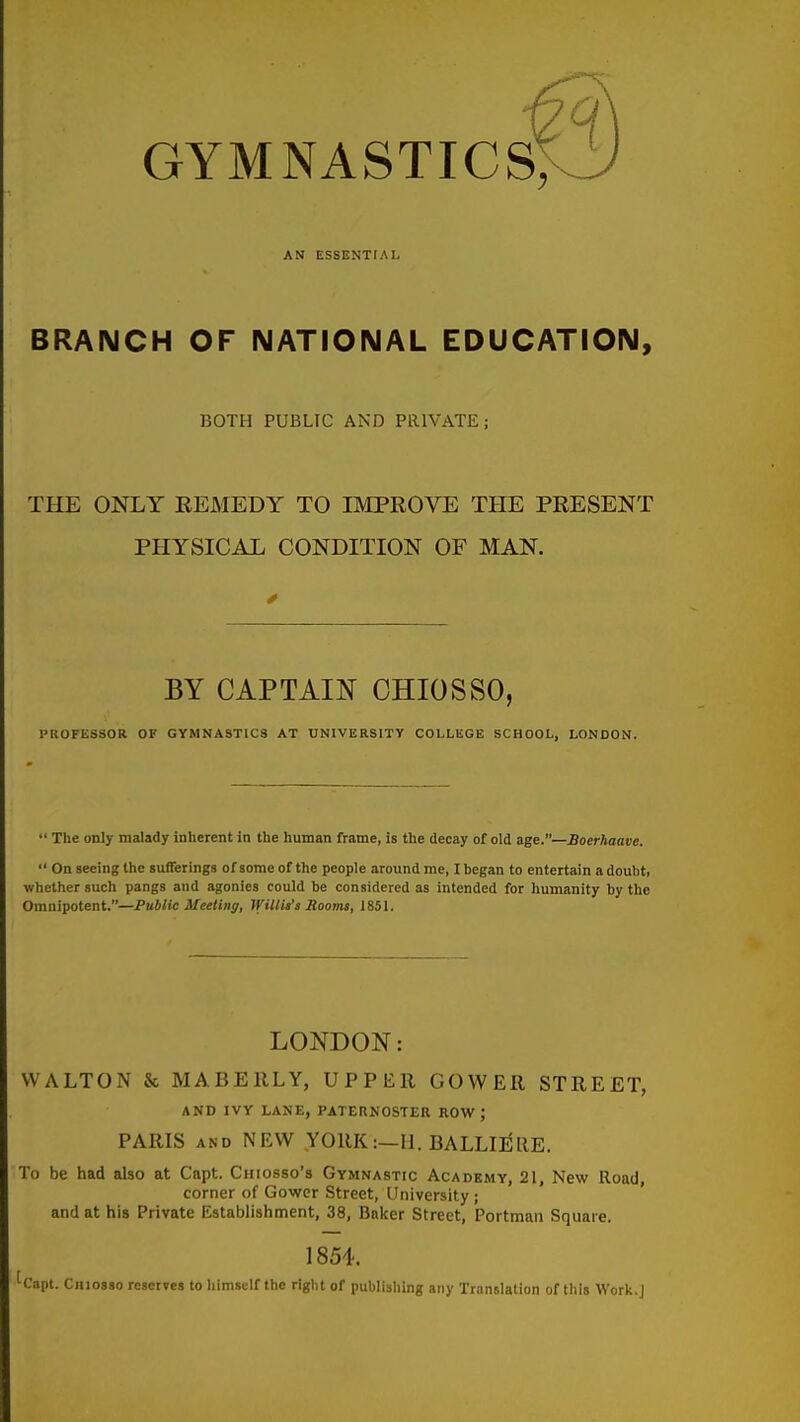 gymnastics; AN ESSENTIAL BRANCH OF NATIONAL EDUCATION, BOTH PUBLIC AND PRIVATE; THE ONLY REMEDY TO IMPROVE THE PRESENT PHYSICAL CONDITION OF MAN. BY CAPTAIN CHIOSSO, PROFESSOR OF GYMNASTICS AT UNIVERSITY COLLEGE SCHOOL, LONDON.  The only malady inherent in the human frame, is the decay of old age.—Boerhaave.  On seeing the sufferings of some of the people around me, I began to entertain a doubt, whether such pangs and agonies could be considered as intended for humanity by the Omnipotent.—Public Meeting, Wiltit's Soomi, 1851. LONDON: WALTON & MABEllLY, UPPER COWER STREET, AND IVY LANE, PATERNOSTER ROW; PARIS AND NEW YORK:—U. BALLIEllE. To be had also at Capt. Chiosso's Gymnastic Academy, 21, New Road corner of Gowcr Street, University ; and at his Private Establishment, 38, Bnicer Street, Portman Square, 1854. k'apt. Chiosso reserves to liimsclf the right of publishing any Translation of this Work.J