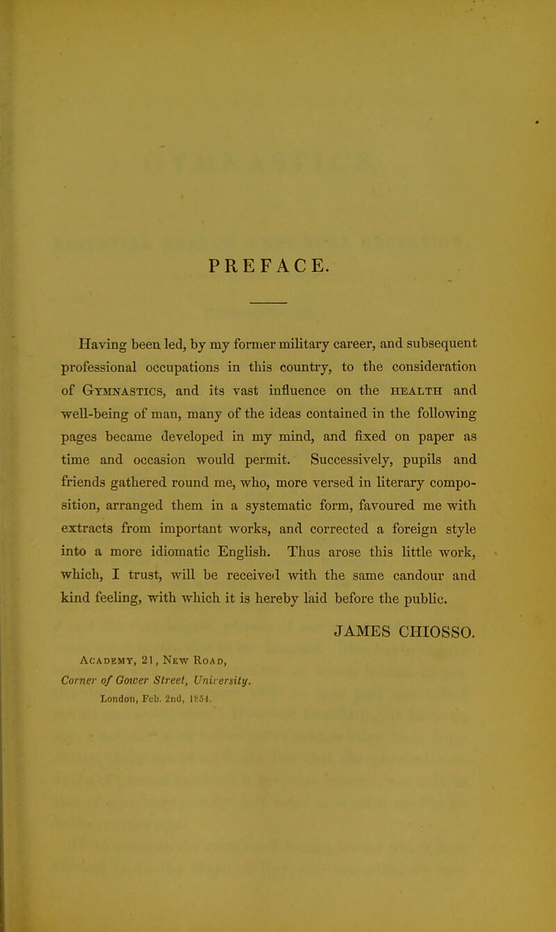 PREFACE. Having been led, by my former military career, and subsequent professional occupations in this country, to the consideration of Gymnastics, and its vast influence on the health and well-being of man, many of the ideas contained in the following pages became developed in my mind, and fixed on paper as time and occasion would permit. Successively, pupils and friends gathered round me, who, more versed in literary compo- sition, arranged them in a systematic form, favoured me with extracts from important works, and corrected a foreign style into a more idiomatic English. Thus arose this little work, which, I trust, will be received with the same candour and kind feeling, with which it is hereby laid before the public. JAMES CHIOSSO. Academy, 21, New Road, Corner of Goiuer Street, University. London, Feb. 2nd, 1('5I.