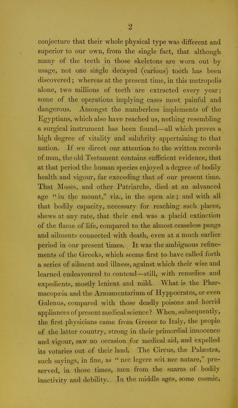 conjecture that their whole physical type was different and superior to our own, from the single fact, that although many of the teeth in those skeletons are worn out by usage, not one single decayed (carious) tooth has been discovered; whereas at the present time, in tliis metropolis alone, two millions of teeth are extracted every year; some of the operations implying cases most painful and dangerous. Amongst the numberless implements of the Egyjitians, which also have reached us, notliing resembling a surgical instrument has been found—aU which proves a high degree of vitahty and salubrity appertaining to that nation. If we direct om* attention to the written records of man, the old Testament contains sufficient evidence, that at that period the human species enjoyed a degree of bodily health and vigour, far exceeding that of our present time. That Moses, and other Patriarchs, died at an advanced age in the mount, viz., in the open air; and with all that bodily capacity, necessary for reaching such places, shews at any rate, that their end was a placid extinction of the flame of life, compared to the almost ceaseless pangs and ailments connected with death, even at a much earlier period in om* present 'times. It was the ambiguous refine- ments of the Greeks, which seems first to have called forth a series of ailment and illness, against which their wise and learned endeavom-ed to contend—still, with remedies and expedients, mostly lenient and mild. Wliat is the Phar- macopeia and the Armamentarium of Hyppocrates, or even Galenus, compared with those deadly poisons and horrid appliances of present medical science ? When, subsequently, the first physicians came from Greece to Italy, the people of the latter country, strong in their primordial innocence and vigour, saw no occasion for medical aid, and expelled its votaries out of their land. The Circus, the Palajstra, such sayings, in fine, as  nec legere scit nec natare, pre- served, in those times, men from the snares of bodily inactivity and debility.. In the middle ages, some cosmic.