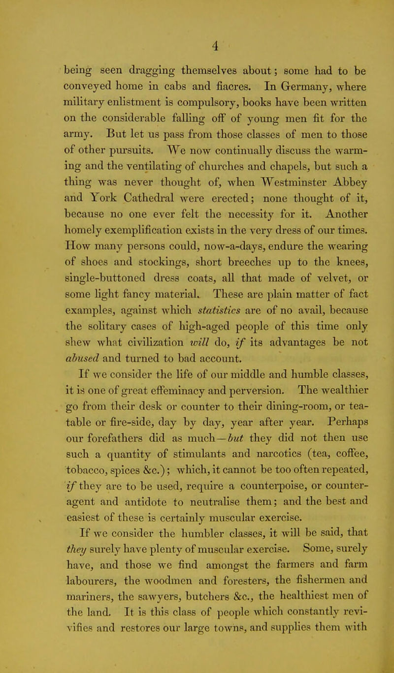 being seen dragging themselves about; some had to be conveyed home in cabs and fiacres. In Germany, where military enlistment is compulsory, books have been written on the considerable falling off of young men fit for the army. But let us pass from those classes of men to those of other pm'suits. We now continually discuss the warm- ing and the ventilating of churches and chapels, but such a thing was never thought of, when Westminster Abbey and York Cathedi-al were erected; none thought of it, because no one ever felt the necessity for it. Another homely exemplification exists in the very dress of our times. How many persons could, now-a-days, endure the wearing of shoes and stockings, short breeches up to the knees, single-buttoned dress coats, all that made of velvet, or some light fancy materiaL These are plain matter of fact examples, against which statistics are of no avail, because the solitaiy cases of high-aged people of this time only shew what civilization loill do, if its advantages be not abused and turned to bad account. If we consider the life of our middle and humble classes, it is one of great effeminacy and perversion. The wealtluer go from their desk or counter to their dining-room, or tea- table or fire-side, day by day, year after year. Perhaps our forefathers did as much—5m? they did not then use such a quantity of stimulants and narcotics (tea, coffee, tobacco, spices &c.); which, it cannot be too often repeated, if they are to be used, require a countei-poise, or counter- agent and antidote to neutralise them; and the best and easiest of these is certainly muscular exercise. If we consider the humbler classes, it will be said, that they surely have plenty of muscular exercise. Some, surely have, and those we find amongst the farmers and farm labourers, the woodmen and foresters, the fishermen and mariners, the sawyers, butchers &c., the healthiest men of the land. It is this class of people which constantly revi- vifies and restores our large towns, and supplies them with