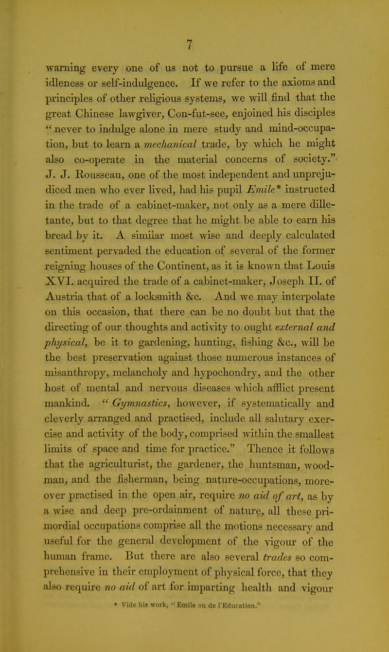 warning every one of us not to pursue a life of mere idleness or self-indulgence. If we refer to the axioms and principles of other religious systems, we wiU find that the great Chinese lawgiver, Con-fut-see, enjoined his disciples  never to indiUge alone in mere study and naind-occupa- tion, but to leam a mechanical trade, by which he might also co-operate in the material concerns of society. J. J. Rousseau, one of the most independent and unpreju- diced men who ever lived, had his pupil Emile* instructed in the trade of a cabinet-maker, not only as a mere diUe- tante, but to that degree that he might be able to earn his bread by it. A similar most wise and deej)ly calculated sentiment pervaded the education of several of the former reioTiino- houses of the Continent, as it is known that Louis XVI. acquired the trade of a cabinet-maker, Joseph II. of Austria that of a locksmith &c. And we may interpolate on this occasion, that there can be no doubt but that the directing of our thoughts and activity to ought external and physical, be it to gardening, hunting, fishing &c., will be the best preservation against those niunerous instances of misanthropy, melancholy and hypochondiy, and the other host of mental and nervous diseases which afflict present mankind.  Gymnastics, however, if systematically and cleverly arranged and practised, include all salutary exer- cise and activity of the body, comprised within the smallest limits of space and time for practice. Thence it foUows that the agriculturist, the gardener, the huntsman, wood- man, and the fisherman, being nature-occupations, more- over practised in the open air, require no aid of art, as by a wise and deep pre-ordainment of nature, all these pri- mordial occupations comprise all the motions necessai-y and useful for the general development of the vigoiu- of the hiunan frame. But there are also several trades so com- prehensive in their employment of physical force, that they also require no aid of art for imparting health and vigour • Vide his work, Emile ou de I'Education.