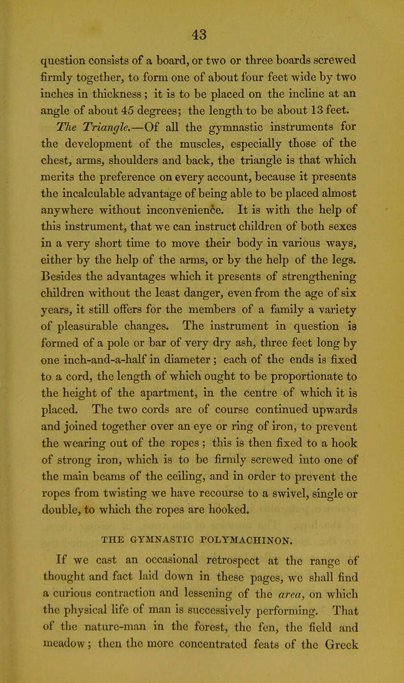 question consists of a board, or two or three boards screwed firmly together, to form one of about four feet wide by two inches in thickness; it is to be placed on the incline at an angle of about 45 degrees; the length to be about 13 feet. The Triangle.—Of all the gynmastic instruments for the development of the muscles, especially those of the chest, arms, shovdders and back, the triangle is that which merits the preference on eveiy account, because it presents the incalculable advantage of being able to be placed almost anywhere without inconvenience. It is with the help of this instrument, that we can instruct children of both sexes in a very short time to move their body in various ways, either by the help of the arms, or by the help of the legs. Besides the advantages which it presents of strengthening children without the least danger, even from the age of six years, it still offers for the members of a family a variety of pleasurable changes. The instrument in question ia formed of a pole or bar of very dry ash, three feet long by one inch-and-a-half in diameter; each of the ends is fixed to a cord, the length of which ought to be proportionate to the height of the apartment, in the centre of which it is placed. The two cords are of course continued upwards and joined together over an eye or ring of iron, to prevent the wearing out of the ropes ; this is then fixed to a hook of strong iron, which is to be firmly screwed into one of the main beams of the ceiling, and in order to prevent the ropes from twisting we have recourse to a swivel, single or double, to which the ropes are hooked. THE GYMNASTIC POLYMACHINON. If we cast an occasional retrospect at the range of thought and fact laid down in these pages, we shall find a curious contraction and lessening of the area, on which the physical life of man is successively performing. That of the nature-man in the forest, the fen, the field and meadow; then the more concentrated feats of the Greek