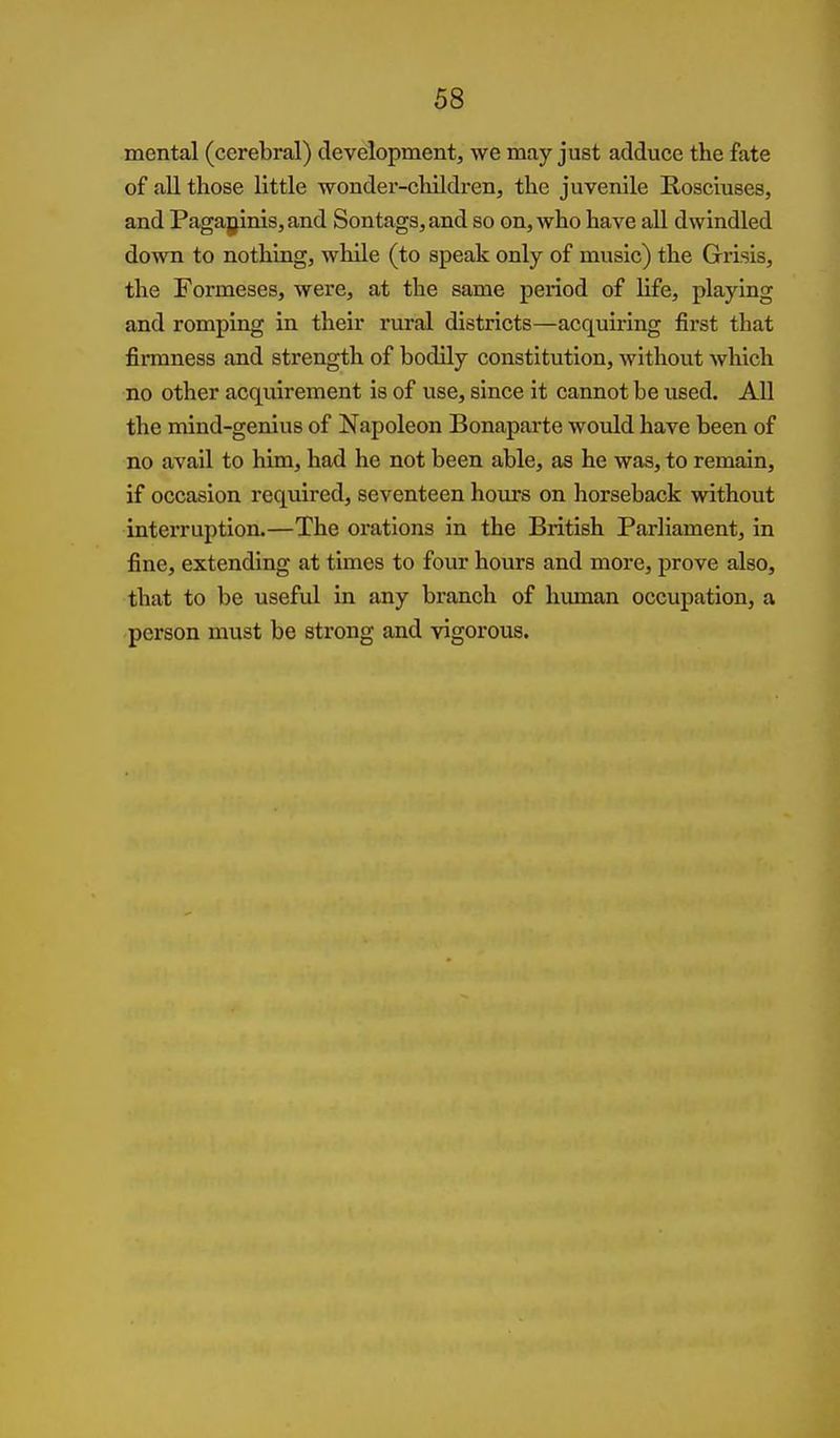 68 mental (cerebral) development, we may just adduce the fate of all those little wonder-children, the juvenile Rosciuses, and Paga|jinis,and Son tags, and so on, who have all dwindled down to nothing, while (to speak only of music) the Grisis, the Formeses, were, at the same period of life, playing and romping in their rural districts—acquiring first that firmness and strength of bodily constitution, without which no other acquirement is of use, since it cannot be used. All the mind-genius of Napoleon Bonaparte would have been of no avail to him, had he not been able, as he was, to remain, if occasion required, seventeen hours on horseback without interruption.—The orations in the British Parliament, in fine, extending at times to four hours and more, prove also, that to be useful in any branch of human occupation, a person must be strong and vigorous.