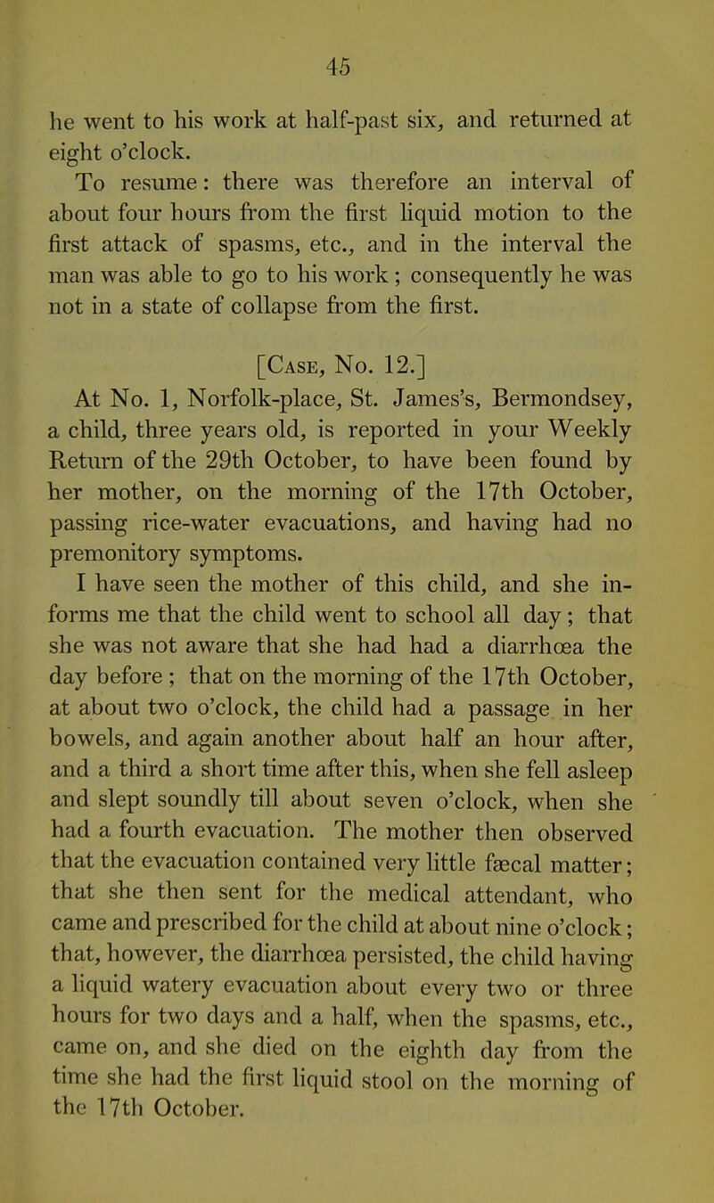 he went to his work at half-past six, and returned at eight o'clock. To resume: there was therefore an interval of about four hours from the first hquid motion to the first attack of spasms, etc., and in the interval the man was able to go to his work; consequently he was not in a state of collapse from the first. [Case, No. 12.] At No. 1, Norfolk-place, St. James's, Bermondsey, a child, three years old, is reported in your Weekly Return of the 29th October, to have been found by her mother, on the morning of the 17th October, passing rice-water evacuations, and having had no premonitory symptoms. I have seen the mother of this child, and she in- forms me that the child went to school all day; that she was not aware that she had had a diarrhoea the day before ; that on the morning of the 17th October, at about two o'clock, the child had a passage in her bowels, and again another about half an hour after, and a third a short time after this, when she fell asleep and slept soundly till about seven o'clock, when she had a fourth evacuation. The mother then observed that the evacuation contained very little faecal matter; that she then sent for the medical attendant, who came and prescribed for the child at about nine o'clock; that, however, the diarrhoea persisted, the child having a liquid watery evacuation about every two or three hours for two days and a half, when the spasms, etc., came on, and she died on the eighth day from the time she had the first hquid stool on the morning of the 17th October.