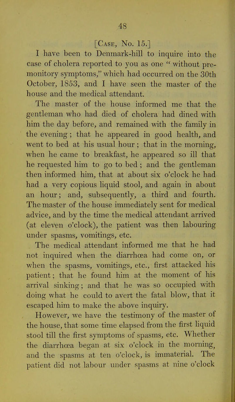 [Case, No. 15.] I have been to Denmark-hill to inquire into the case of cholera reported to you as one  without pre- monitory symptoms, which had occurred on the 30th October, 1853, and I have seen the master of the house and the medical attendant. The master of the house informed me that the gentleman who had died of cholera had dined ^vith him the day before, and remained with the family in the evening; that he appeared in good health, and went to bed at his usual hour ; that in the morning, when he came to breakfast, he appeared so ill that he requested him to go to bed; and the gentleman then informed him, that at about six o'clock he had had a very copious liquid stool, and again in about an hour; and, subsequently, a third and fom-th. The master of the house immediately sent for medical advice, and by the time the medical attendant arrived (at eleven o'clock), the patient was then labouring under spasms, vomitings, etc. The medical attendant informed me that he had not inquired when the diarrhoea had come on, or when the spasms, vomitings, etc., first attacked his patient; that he found him at the moment of his arrival sinking; and that he was so occupied with doing what he could to avert the fatal blow, that it escaped him to make the above inquiry. However, we have the testimony of the master of the house, that some time elapsed from the first hquid stool till the first symptoms of spasms, etc. Whether the diarrhoea began at six o'clock in the morning^ and the spasms at ten o'clock, is immaterial. The patient did not labour under spasms at nine o'clock