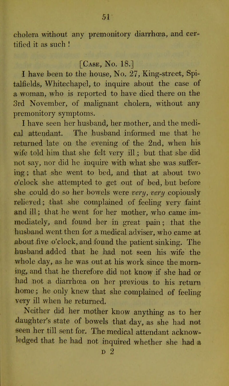cholera without any premonitory diarrhoea, and cer- tified it as such ! [Case, No. 18.] I have been to the house. No. 27, King-street, Spi- talfields, Whitechapel, to inquire about the case of a woman, who is reported to have died there on the 3rd November, of mahgnant cholera, without any premonitory symptoms. I have seen her husband, her mother, and the medi- cal attendant. The husband informed me that he returned late on the evening of the 2nd, when his wife told him that she felt very ill; but that she did not say, nor did he inquire with what she was suffer- ing ; that she went to bed, and that at about two o'clock she attempted to get out of bed, but before she could do so her bowels were very, very copiously reheved; that she complained of feehng very faint and ill; that he went for her mother, who came im- mediately, and found her in great pain; that the husband went then for a medical adviser, who came at about five o'clock, and found the patient sinking. The husband added that he had not seen his wife the whole day, as he was out at his work since the morn- ing, and that he therefore did not know if she had or had not a diarrhoea on her previous to his return home; he only knew that she complained of feeling very ill when he returned. Neither did her mother know anything as to her daughter's state of bowels that day, as she had not seen her till sent for. The medical attendant acknow- ledged that he had not inquired whether she had a D 2