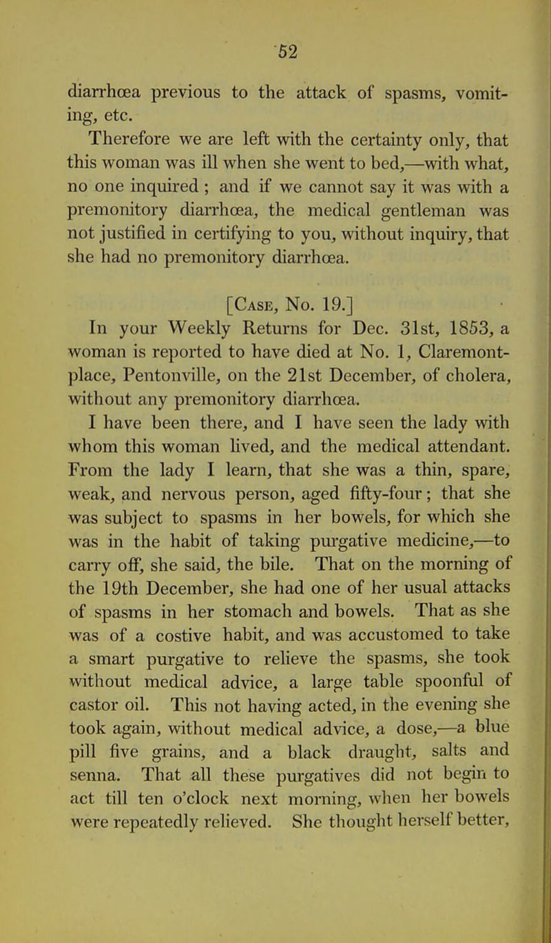diarrhoea previous to the attack of spasms, vomit- ing, etc. Therefore we are left with the certainty only, that this woman was ill when she went to bed,—with what, no one inquired ; and if we cannot say it was with a premonitory diarrhoea, the medical gentleman was not justified in certifying to you, without inquiry, that she had no premonitory diarrhoea. [Case, No. 19.] In your Weekly Returns for Dec. 31st, 1853, a woman is reported to have died at No. 1, Claremont- place, Pentonville, on the 21st December, of cholera, without any premonitory diarrhoea. I have been there, and I have seen the lady with whom this woman hved, and the medical attendant. From the lady I learn, that she was a thin, spare, weak, and nervous person, aged fifty-four; that she was subject to spasms in her bowels, for which she was in the habit of taking purgative medicine,—to carry off, she said, the bile. That on the morning of the 19th December, she had one of her usual attacks of spasms in her stomach and bowels. That as she was of a costive habit, and was accustomed to take a smart purgative to relieve the spasms, she took without medical advice, a large table spoonfiil of castor oil. This not having acted, in the evening she took again, without medical advice, a dose,—a blue pill five grains, and a black draught, salts and senna. That all these purgatives did not begin to act till ten o'clock next morning, when her bowels were repeatedly relieved. She thought herself better.