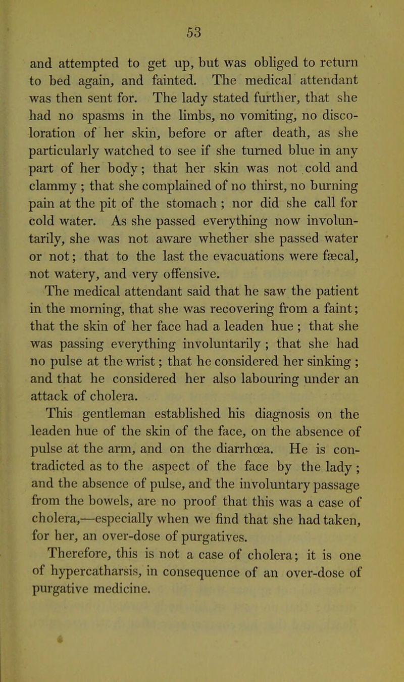 and attempted to get up, but was obliged to return to bed again, and fainted. The medical attendant was then sent for. The lady stated further, that she had no spasms in the limbs, no vomiting, no disco- loration of her skin, before or after death, as she particularly watched to see if she turned blue in any part of her body; that her skin was not cold and clammy ; that she complained of no thirst, no burning pain at the pit of the stomach ; nor did she call for cold water. As she passed everything now involun- tarily, she was not aware whether she passed water or not; that to the last the evacuations were faecal, not watery, and very offensive. The medical attendant said that he saw the patient in the morning, that she was recovering from a faint; that the skin of her face had a leaden hue ; that she was passing everything involuntarily ; that she had no pulse at the wrist; that he considered her sinking ; and that he considered her also labouring under an attack of cholera. This gentleman established his diagnosis on the leaden hue of the skin of the face, on the absence of pulse at the ami, and on the diarrhoea. He is con- tradicted as to the aspect of the face by the lady ; and the absence of pulse, and the involuntary passage from the bowels, are no proof that this was a case of cholera,—especially when we find that she had taken, for her, an over-dose of purgatives. Therefore, this is not a case of cholera; it is one of hypercatharsis, in consequence of an over-dose of purgative medicine.