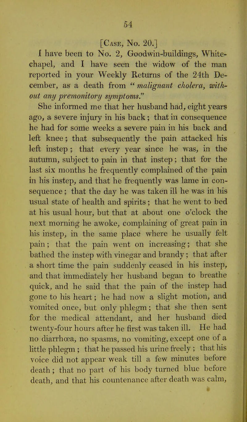 64 [Case, No. 20.] I have been to No. 2, Goodwin-buildings, White- chapel, and I have seen the widow of the man reported in your Weekly Returns of the 24th De- cember, as a death from  malignant cholera, with- out any premonitory symptoms. She informed me that her husband had, eight years ago, a severe injury in his back; that in consequence he had for some weeks a severe pain in his back and left knee; that subsequently the pain attacked his left instep ; that every year since he was, in the autumn, subject to pain in that instep; that for the last six months he frequently complained of the pain in his instep, and that he frequently was lame in con- sequence ; that the day he was taken ill he was in his usual state of health and spirits; that he went to bed at his usual hour, but that at about one o'clock the next morning he awoke, complaining of great pain in his instep, in the same place where he usually felt pain; that the pain went on increasing; that she bathed the instep with vinegar and brandy; that after a short time the pain suddenly ceased in his instep, and that immediately her husband began to breathe quick, and he said that the pain of the instep had gone to his heart; he had now a slight motion, and vomited once, but only phlegm; that she then sent for the medical attendant, and her husband died twenty-four hours after he first was taken ill. He had no diarrhoea, no spasms, no vomiting, except one of a little phlegm ; that he passed his urine freely ; that his voice did not appear weak till a few minutes before death; that no part of his body turned blue before death, and that his countenance after death was calm,
