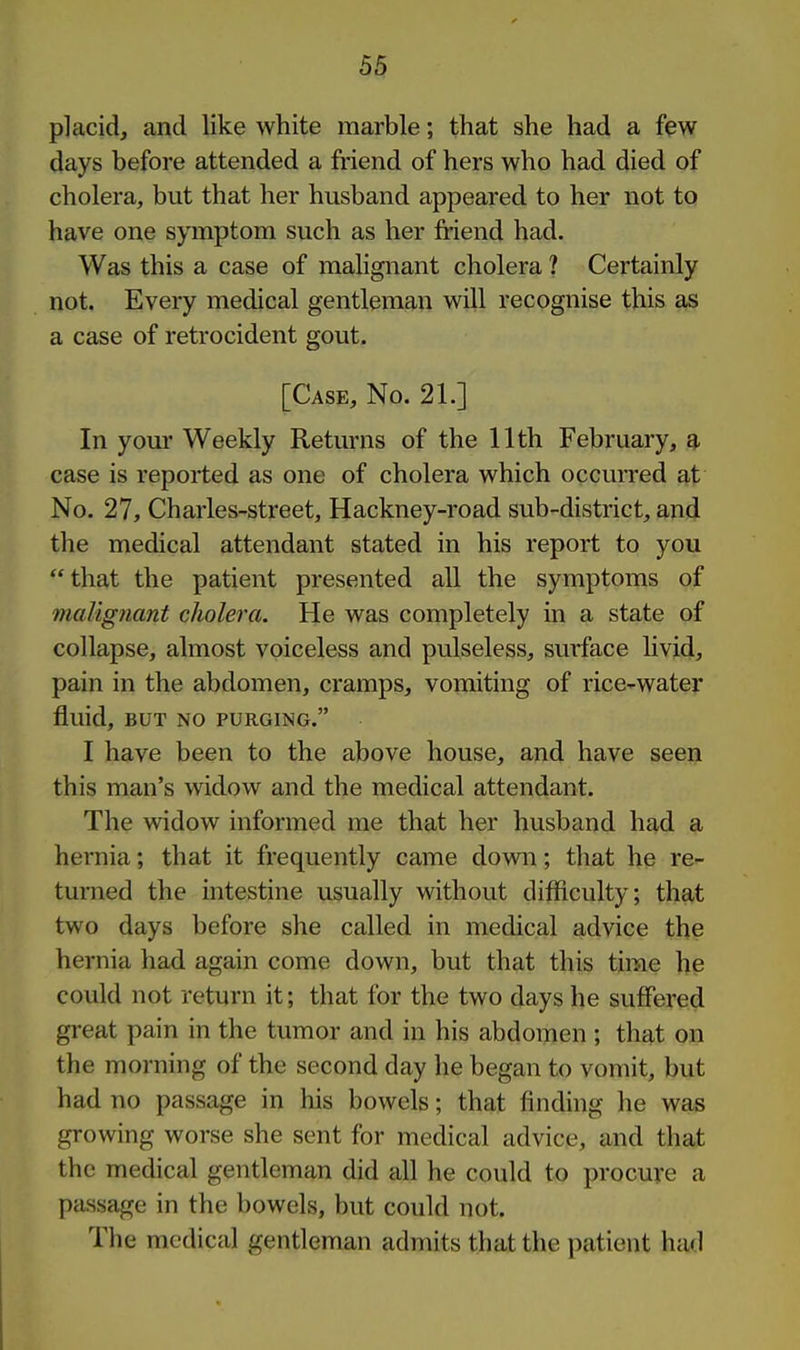 placid, and like white marble; that she had a fpw days before attended a friend of hers who had died of cholera, but that her husband appeared to her not to have one symptom such as her fi-iend had. Was this a case of malignant cholera ? Certainly not. Every medical gentleman will recognise this a,s a case of retrocident gout. [Case, No. 21.] In yom- Weekly Returns of the 11th February, a case is reported as one of cholera which occurred at No. 27, Charles-street, Hackney-road sub-district, and the medical attendant stated in his report to you that the patient presented all the symptoms of maVignant cholera. He was completely in a state of collapse, almost voiceless and pulseless, surface livid, pain in the abdomen, cramps, vomiting of rice-water fluid, BUT NO PURGING. I have been to the above house, and have seen this man's widow and the medical attendant. The widow informed me that her husband had a hernia; that it frequently came down; that he re- turned the intestine usually without difficulty; that two days before she called in medical advice the hernia had again come down, but that this time he could not return it; that for the two days he suffered great pain in the tumor and in his abdomen ; that on the morning of the second day he began to vomit, but had no passage in his bowels; that finding he was growing worse she sent for medical advice, and that the medical gentleman did all he could to procure a passage in the bowels, but could not. The medical gentleman admits that the patient had