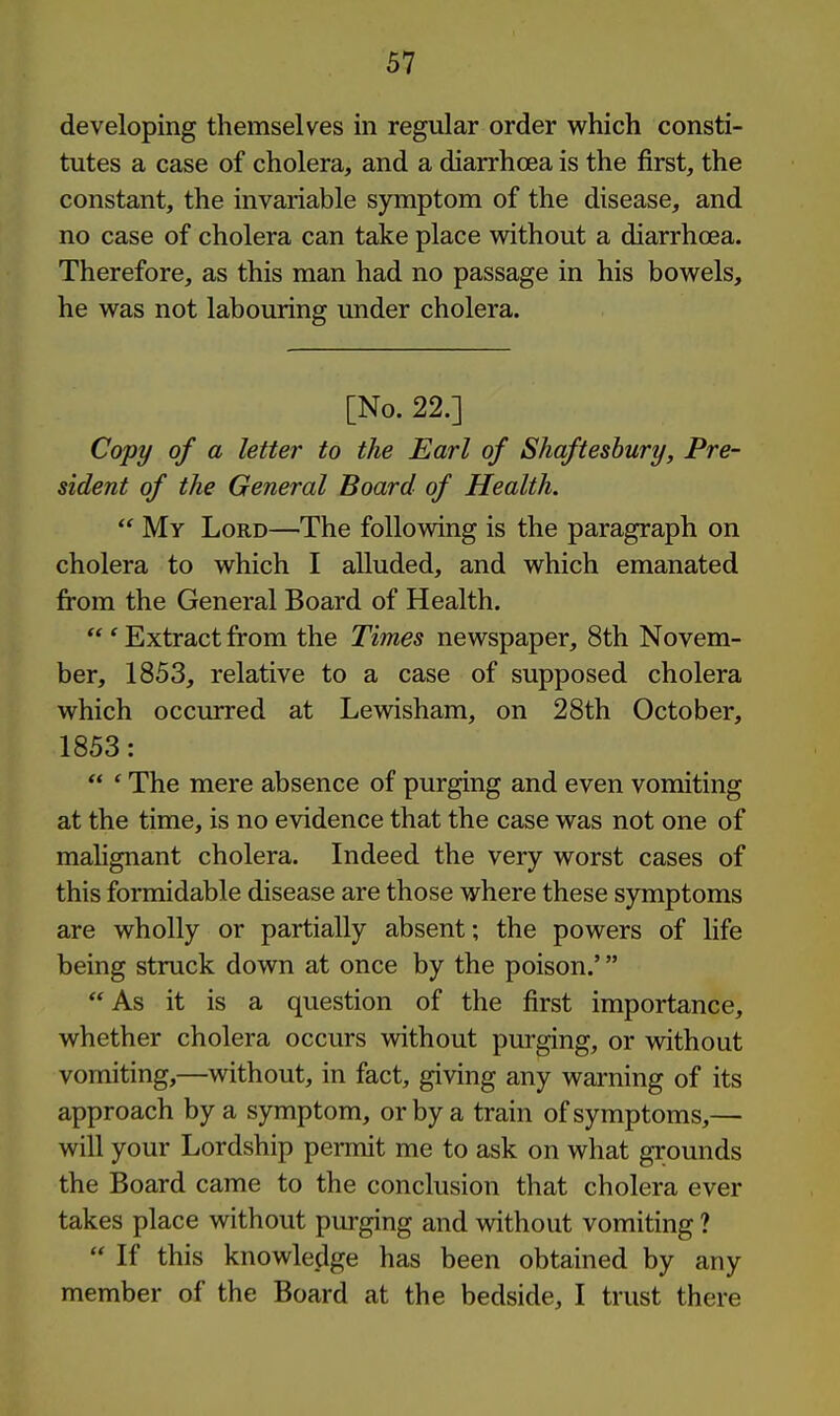 developing themselves in regular order which consti- tutes a case of cholera, and a diarrhoea is the first, the constant, the invariable symptom of the disease, and no case of cholera can take place without a diarrhoea. Therefore, as this man had no passage in his bowels, he was not labouring under cholera. [No. 22.] Copy of a letter to the Earl of Shaftesbury, Pre- sident of the General Board of Health.  My Lord—The following is the paragraph on cholera to which I alluded, and which emanated from the General Board of Health.  ' Extract from the Times newspaper, 8th Novem- ber, 1853, relative to a case of supposed cholera which occurred at Lewisham, on 28th October, 1853:  ' The mere absence of purging and even vomiting at the time, is no evidence that the case was not one of mahgnant cholera. Indeed the very worst cases of this formidable disease are those where these symptoms are wholly or partially absent; the powers of life being struck down at once by the poison.'  As it is a question of the first importance, whether cholera occurs without purging, or without vomiting,—without, in fact, giving any warning of its approach by a symptom, or by a train of symptoms,— will your Lordship permit me to ask on what grounds the Board came to the conclusion that cholera ever takes place without pm-ging and without vomiting ?  If this knowledge has been obtained by any member of the Board at the bedside, I trust there