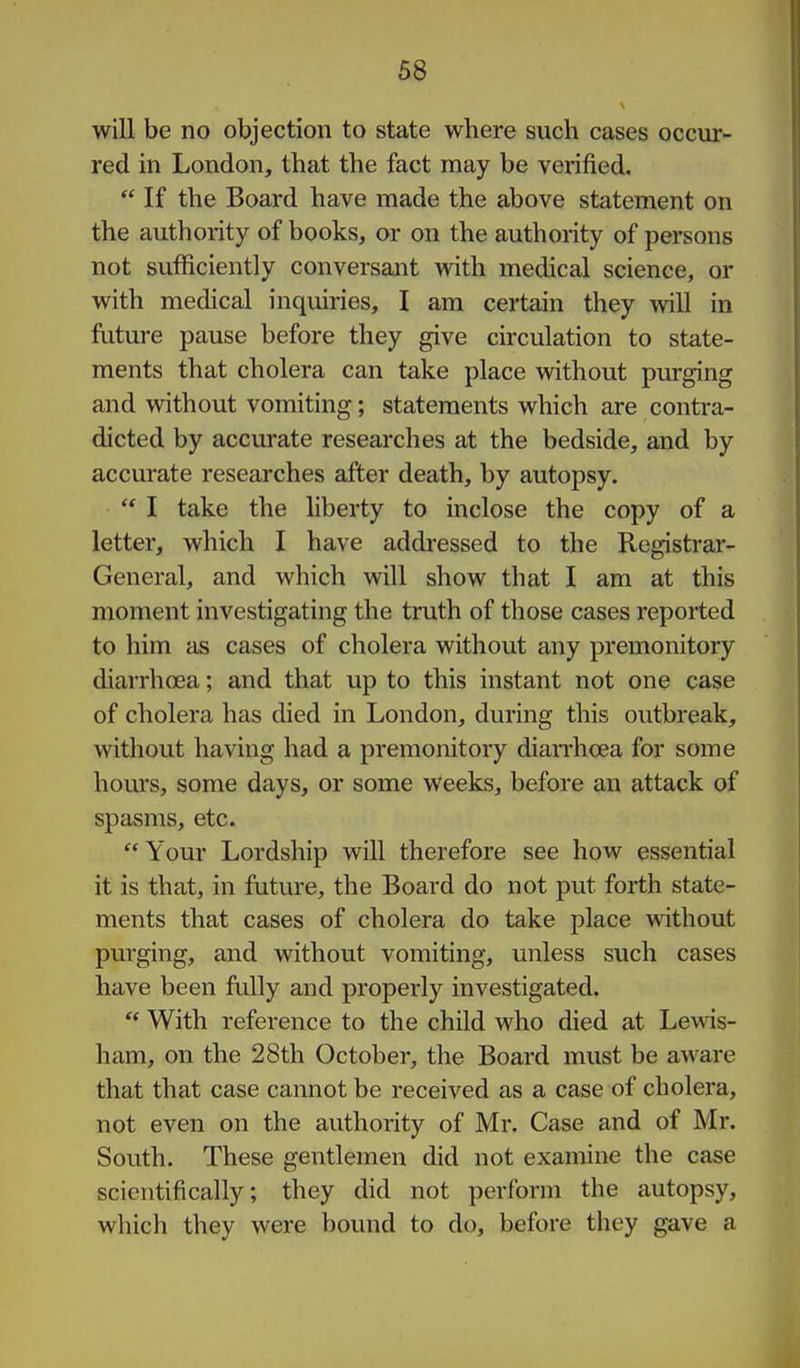 will be no objection to state where such cases occur- red in London, that the fact may be verified. If the Board have made the above statement on the authority of books, or on the authority of persons not sufficiently conversant with medical science, or with medical inquiries, I am certain they will in future pause before they give circulation to state- ments that cholera can take place without purging and without vomiting; statements which are contra- dicted by accurate researches at the bedside, and by accurate researches after death, by autopsy. I take the liberty to inclose the copy of a letter, which I have addressed to the Registrar- General, and which will show that I am at this moment investigating the truth of those cases reported to him as cases of cholera without any premonitory diarrhoea; and that up to this instant not one case of cholera has died in London, during this outbreak, without having had a premonitory diaiThoea for some hours, some days, or some weeks, before an attack of spasms, etc. Your Lordship will therefore see how essential it is that, in future, the Board do not put forth state- ments that cases of cholera do take place without purging, and without vomiting, unless such cases have been fi-illy and properly investigated. With reference to the child who died at Lewis- ham, on the 28th October, the Board must be aware that that case cannot be received as a case of cholera, not even on the authority of Mr. Case and of Mr. South. These gentlemen did not examine the case scientifically; they did not perform the autopsy, which they were bound to do, before they gave a