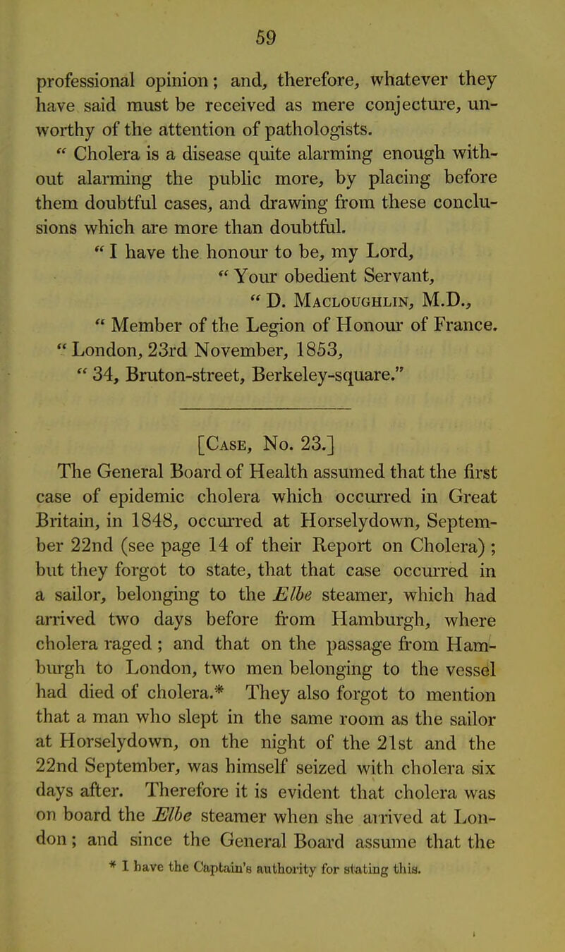 professional opinion; and, therefore, whatever they have said must be received as mere conjecture, un- worthy of the attention of pathologists.  Cholera is a disease quite alarming enough with- out alarming the public more, by placing before them doubtful cases, and drawing from these conclu- sions which are more than doubtful.  I have the honour to be, my Lord, *' Your obedient Servant,  D. Macloughlin, M.D.,  Member of the Legion of Honour of France. London, 23rd November, 1853,  34, Bruton-street, Berkeley-square. [Case, No. 23.] The General Board of Health assumed that the first case of epidemic cholera which occurred in Great Britain, in 1848, occurred at Horselydown, Septem- ber 22nd (see page 14 of their Report on Cholera) ; but they forgot to state, that that case occurred in a sailor, belonging to the Elbe steamer, which had anived two days before from Hamburgh, where cholera raged ; and that on the passage fi'om Ham- burgh to London, two men belonging to the vesseil had died of cholera.* They also forgot to mention that a man who slept in the same room as the sailor at Horselydown, on the night of the 21st and the 22nd September, was himself seized with cholera six days after. Therefore it is evident that cholera was on board the Elbe steamer when she airived at Lon- don ; and since the General Board assume that the * I have the Captain's authority for stating this.