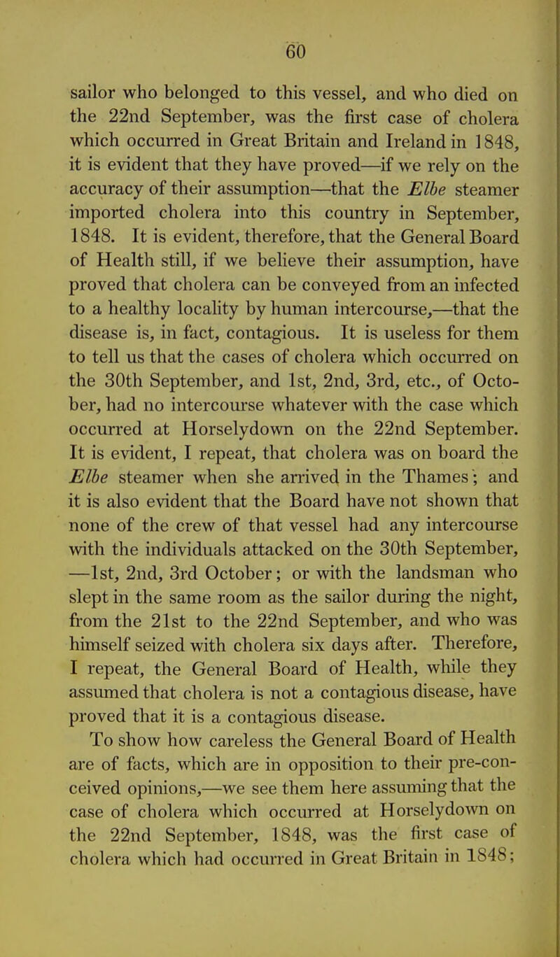 sailor who belonged to this vessel, and who died on the 22nd September, was the first case of cholera which occurred in Great Britain and Ireland in 1848, it is evident that they have proved—^if we rely on the accuracy of their assumption—that the Elbe steamer imported cholera into this country in September, 1848. It is evident, therefore, that the General Board of Health still, if we believe their assumption, have proved that cholera can be conveyed from an infected to a healthy locaHty by human intercourse,—that the disease is, in fact, contagious. It is useless for them to tell us that the cases of cholera which occurred on the 30th September, and 1st, 2nd, 3rd, etc., of Octo- ber, had no intercourse whatever with the case which occurred at Horselydown on the 22nd September. It is evident, I repeat, that cholera was on board the Elbe steamer when she arrived in the Thames; and it is also evident that the Board have not shown that none of the crew of that vessel had any intercourse with the individuals attacked on the 30th September, —1st, 2nd, 3rd October; or with the landsman who slept in the same room as the sailor during the night, from the 21st to the 22nd September, and who was himself seized with cholera six days after. Therefore, I repeat, the General Board of Health, while they assumed that cholera is not a contagious disease, have proved that it is a contagious disease. To show how careless the General Board of Health are of facts, which are in opposition to their pre-con- ceived opinions,—we see them here assuming that the case of cholera which occurred at Horselydown on the 22nd September, 1848, was the first case of cholera which had occurred in Great Britain in 1848;