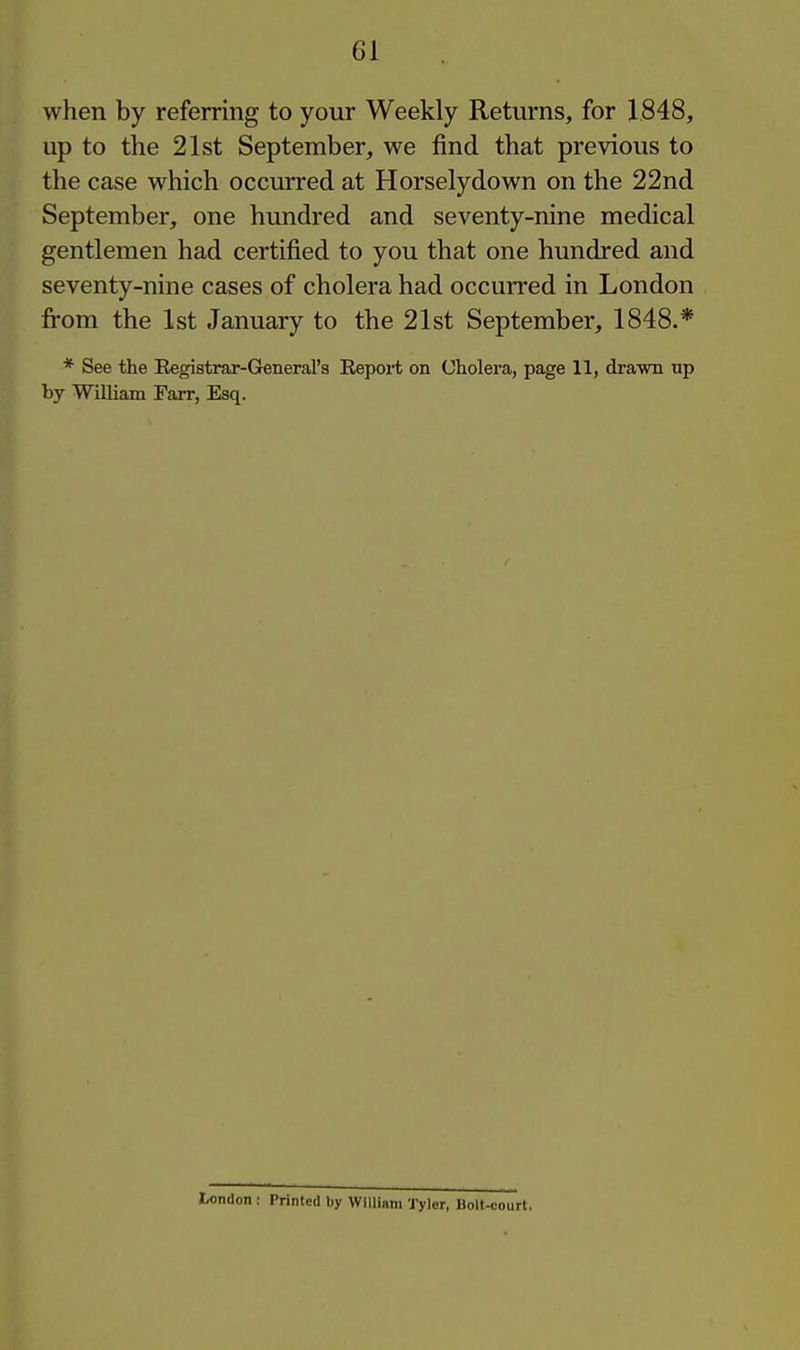 when by referring to your Weekly Returns, for 1848, up to the 21st September, we find that previous to the case which occurred at Horselydown on the 22nd September, one hundred and seventy-nine medical gentlemen had certified to you that one hundred and seventy-nine cases of cholera had occurred in London from the 1st January to the 21st September, 1848.* * See the Eegistrar-General's Report on Cholera, page 11, drawn up by William Farr, Esq. l/ondon : Printed by VVIIlinm Tyler, Holt-court.