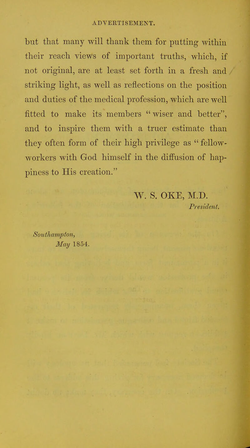 but that many will thank them for putting within their reach views of important truths, which, if not original, are at least set forth in a fresh and striking light, as well as reflections on the position and duties of the medical profession, which are well fitted to make its members  wiser and better, and to inspire them with a truer estimate than they often form of their high privilege as  fellow- workers with God himself in the difiusion of hap- piness to His creation. W. S. OKE, M.D. President, Southampton, May 1854.