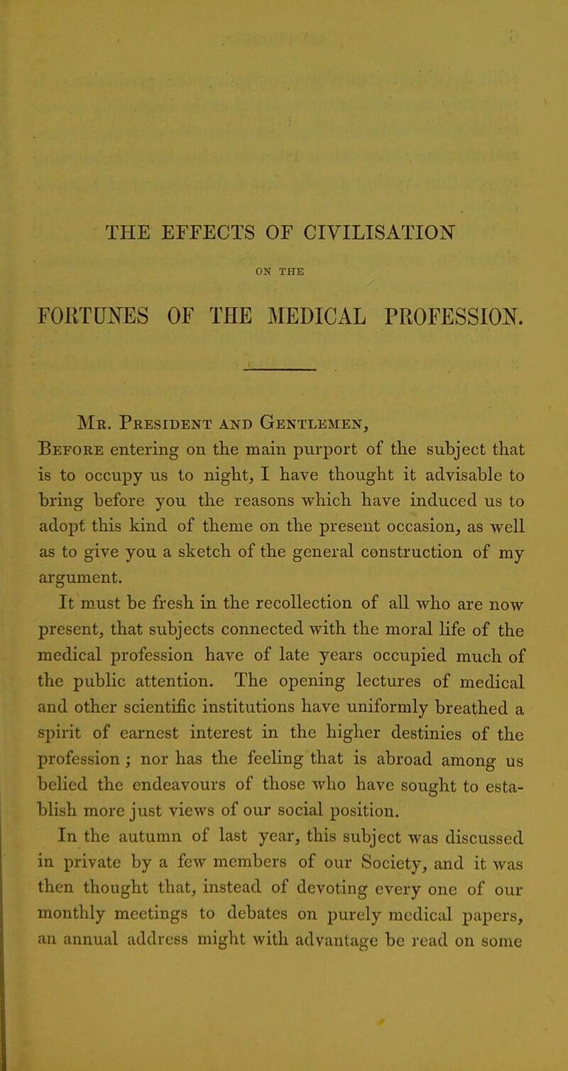 ON THE FORTUNES OF THE MEDICAL PROFESSION. Mr. President and Gentlemen, Before entering on the main purport of the subject that is to occupy us to night, I have thought it advisable to bring before you the reasons which have induced us to adopt this kind of theme on the present occasion, as well as to give you a sketch of the general construction of my argument. It must be fresh in the recollection of all who are now present, that sxibjects connected with the moral life of the medical profession have of late years occupied much of the public attention. The opening lectures of medical and other scientific institutions have uniformly breathed a spirit of earnest interest in the higher destinies of the profession; nor has the feeling that is abroad among us belied the endeavours of those who have sought to esta- blish more just views of our social position. In the autumn of last year, this subject was discussed in private by a few members of our Society, and it Avas then thought that, instead of devoting every one of our monthly meetings to debates on purely medical papers, an annual address might with advantage be read on some